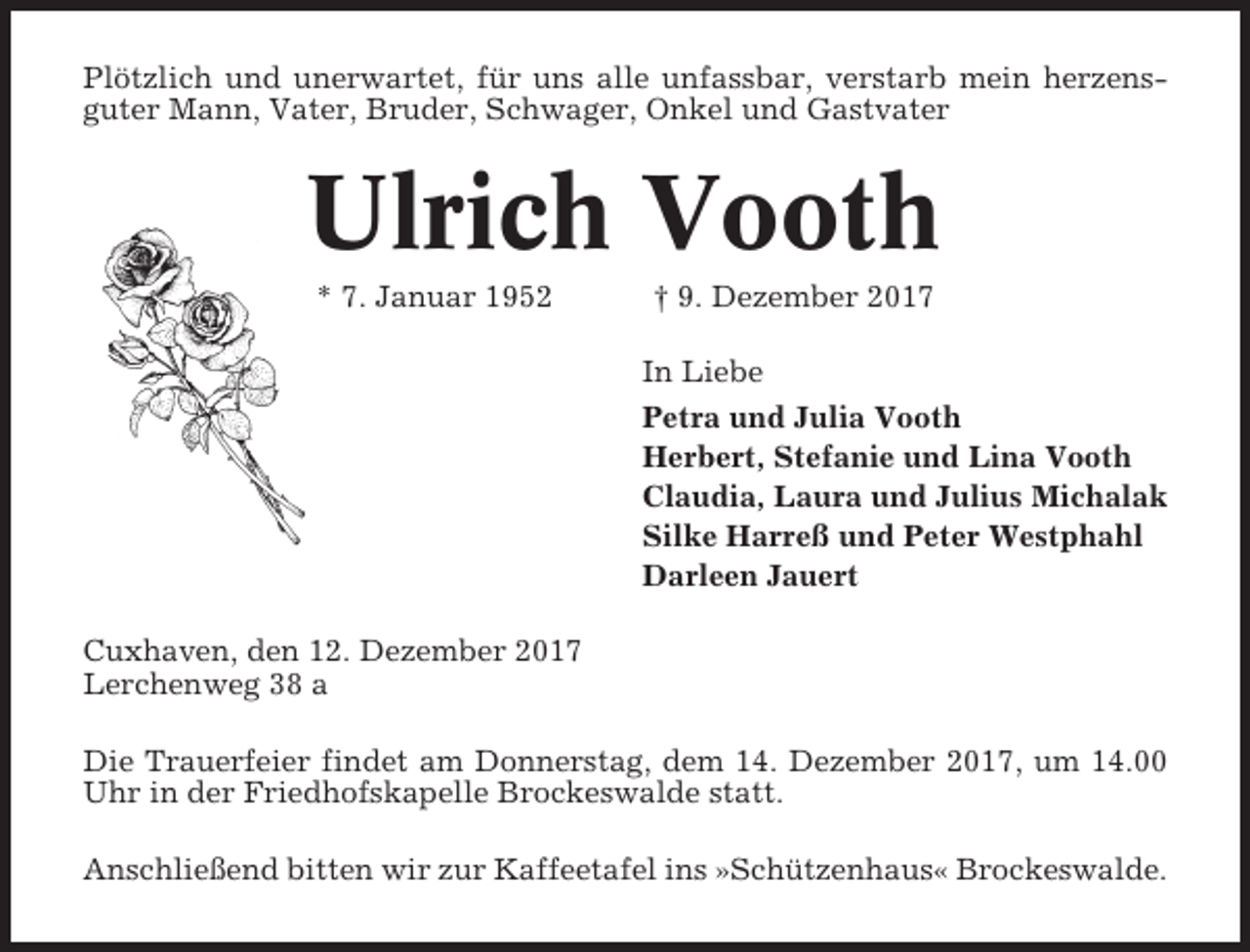 <p>Plötzlich und unerwartet, für uns alle unfassbar, verstarb mein herzensguter Mann, Vater, Bruder, Schwager, Onkel und Gastvater</p><p>Ulrich Vooth<br />* 7. Januar 1952</p><p>† 9. Dezember 2017<br />In Liebe<br />Petra und Julia Vooth<br />Herbert, Stefanie und Lina Vooth<br />Claudia, Laura und Julius Michalak<br />Silke Harreß und Peter Westphahl<br />Darleen Jauert</p><p>Cuxhaven, den 12. Dezember 2017<br />Lerchenweg 38 a<br />Die Trauerfeier findet am Donnerstag, dem 14. Dezember 2017, um 14.00<br />Uhr in der Friedhofskapelle Brockeswalde statt.<br />Anschließend bitten wir zur Kaffeetafel ins »Schützenhaus« Brockeswalde.</p>