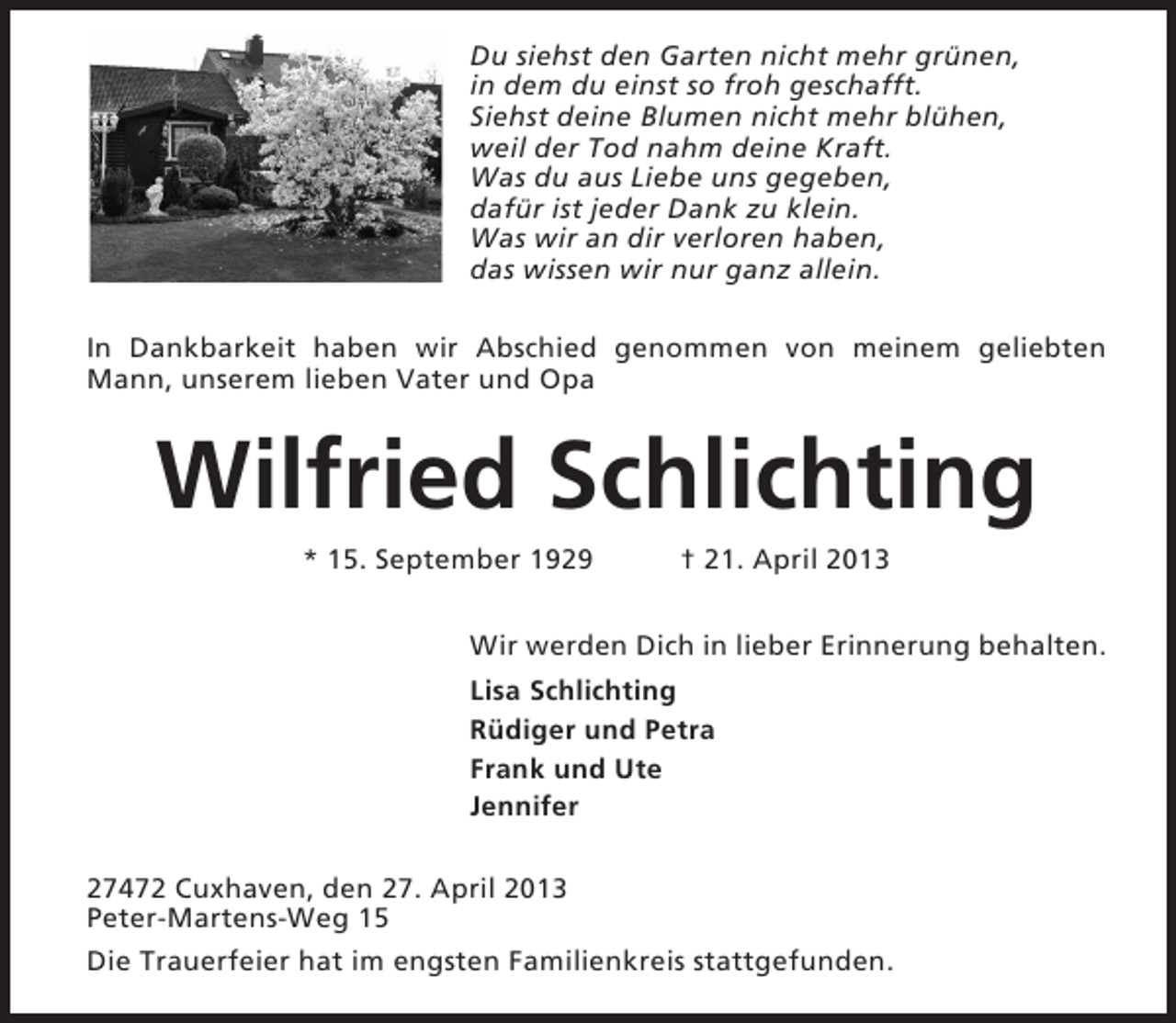 <p>Du siehst den Garten nicht mehr grünen,<br />in dem du einst so froh geschafft.<br />Siehst deine Blumen nicht mehr blühen,<br />weil der Tod nahm deine Kraft.<br />Was du aus Liebe uns gegeben,<br />dafür ist jeder Dank zu klein.<br />Was wir an dir verloren haben,<br />das wissen wir nur ganz allein.<br />In Dankbarkeit haben wir Abschied genommen von meinem geliebten<br />Mann, unserem lieben Vater und Opa</p><p>Wilfried Schlichting<br />* 15. September 1929</p><p>† 21. April 2013</p><p>Wir werden Dich in lieber Erinnerung behalten.<br />Lisa Schlichting<br />Rüdiger und Petra<br />Frank und Ute<br />Jennifer<br />27472 Cuxhaven, den 27. April 2013<br />Peter-Martens-Weg 15<br />Die Trauerfeier hat im engsten Familienkreis stattgefunden.</p>