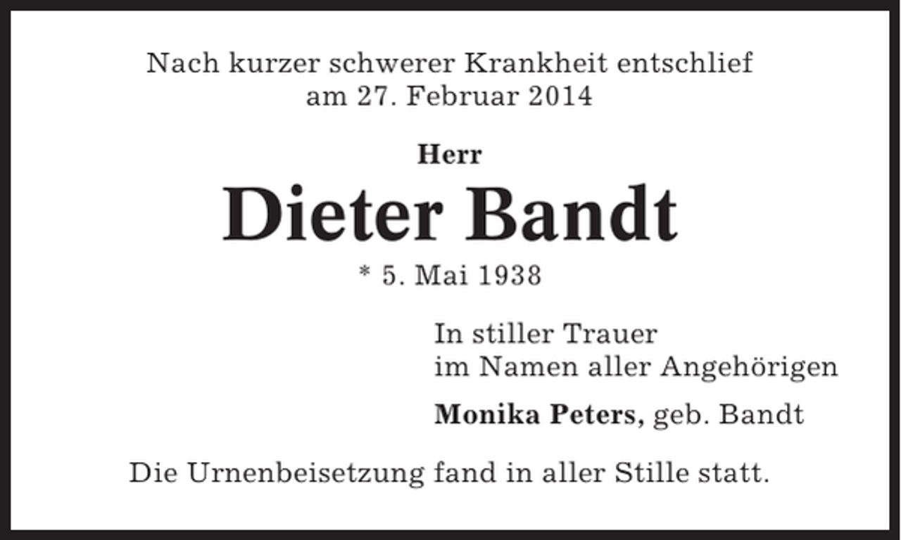 <p>Nach kurzer schwerer Krankheit entschlief<br />am 27. Februar 2014<br />Herr</p><p>Dieter Bandt<br />* 5. Mai 1938<br />In stiller Trauer<br />im Namen aller Angehörigen<br />Monika Peters, geb. Bandt<br />Die Urnenbeisetzung fand in aller Stille statt.</p>