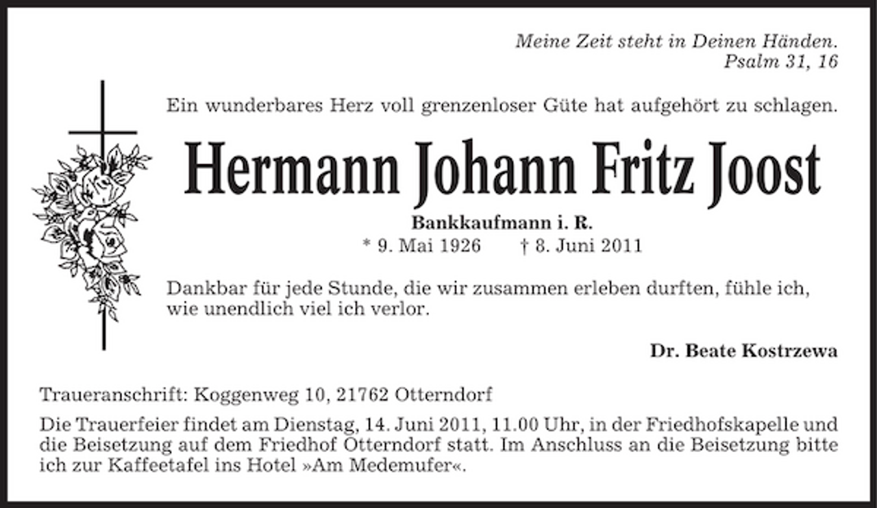 <p>Meine Zeit steht in Deinen Händen. Psalm 31, 16 Ein wunderbares Herz voll grenzenloser Güte hat aufgehört zu schlagen.</p><p>Hermann Johann Fritz Joost<br />Bankkaufmann i. R. * 9. Mai 1926 † 8. Juni 2011 Dankbar für jede Stunde, die wir zusammen erleben durften, fühle ich, wie unendlich viel ich verlor. Dr. Beate Kostrzewa Traueranschrift: Koggenweg 10, 21762 Otterndorf Die Trauerfeier findet am Dienstag, 14. Juni 2011, 11.00 Uhr, in der Friedhofskapelle und die Beisetzung auf dem Friedhof Otterndorf statt. Im Anschluss an die Beisetzung bitte ich zur Kaffeetafel ins Hotel »Am Medemufer«.</p>