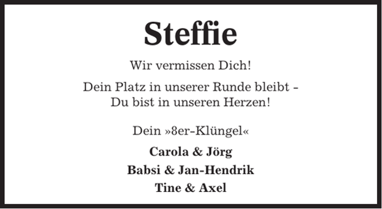 <p>Steffie<br />Wir vermissen Dich!<br />Dein Platz in unserer Runde bleibt Du bist in unseren Herzen!<br />Dein »8er-Klüngel«<br />Carola &amp; Jörg<br />Babsi &amp; Jan-Hendrik<br />Tine &amp; Axel</p>