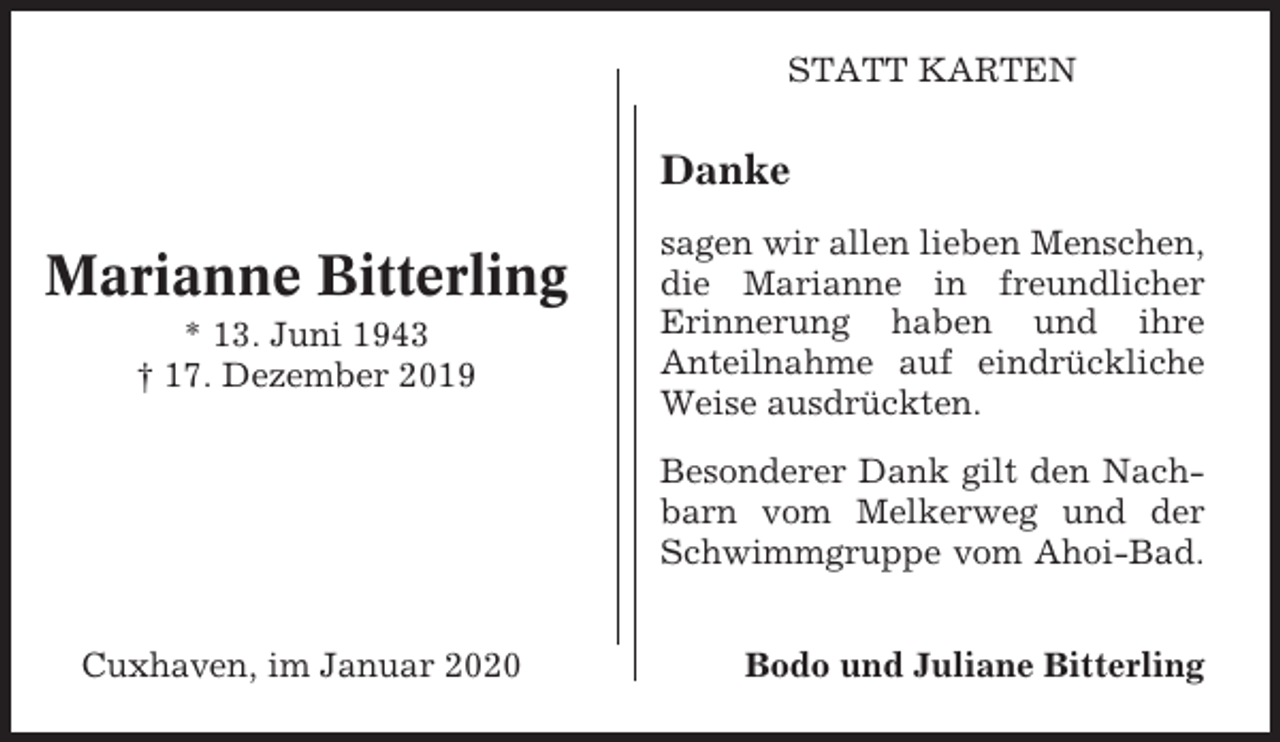 <p>STATT KARTEN</p><p>Danke</p><p>Marianne Bitterling<br />* 13. Juni 1943<br />† 17. Dezember 2019</p><p>sagen wir allen lieben Menschen,<br />die Marianne in freundlicher<br />Erinnerung haben und ihre<br />Anteilnahme auf eindrückliche<br />Weise ausdrückten.<br />Besonderer Dank gilt den Nachbarn vom Melkerweg und der<br />Schwimmgruppe vom Ahoi-Bad.</p><p>Cuxhaven, im Januar 2020</p><p>Bodo und Juliane Bitterling</p>