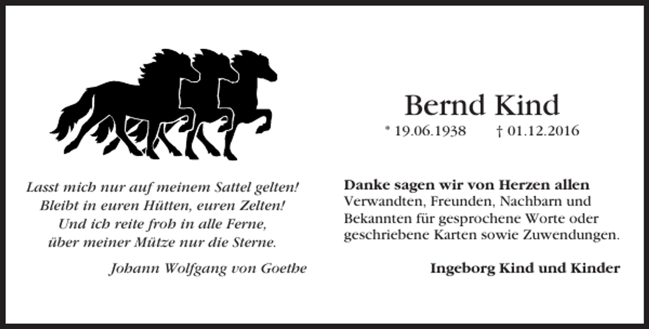 <p>Bernd Kind<br />* 19.06.1938</p><p>Lasst mich nur auf meinem Sattel gelten!<br />Bleibt in euren Hütten, euren Zelten!<br />Und ich reite froh in alle Ferne,<br />über meiner Mütze nur die Sterne.<br />Johann Wolfgang von Goethe</p><p>† 01.12.2016</p><p>Danke sagen wir von Herzen allen<br />Verwandten, Freunden, Nachbarn und<br />Bekannten für gesprochene Worte oder<br />geschriebene Karten sowie Zuwendungen.<br />Ingeborg Kind und Kinder</p>