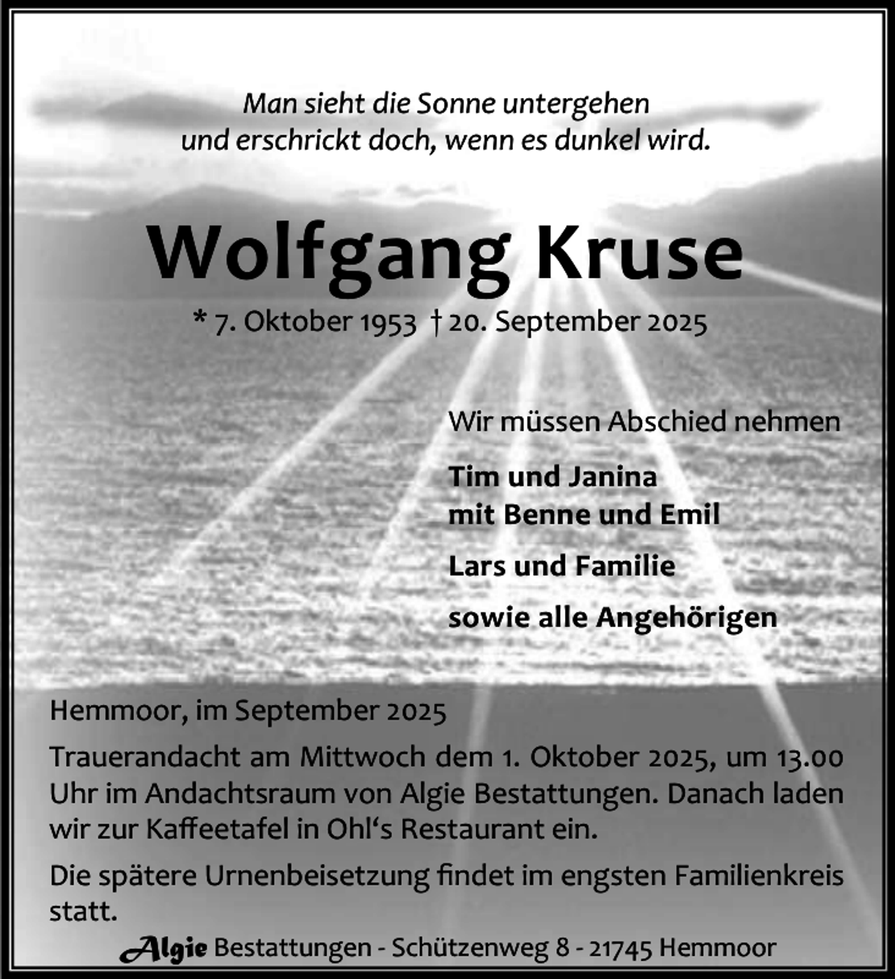 <p>Man sieht die Sonne untergehen<br />und erschrickt doch, wenn es dunkel wird.</p><p>Wolfgang Kruse<br />* 7. Oktober 1953 † 20. September 2025</p><p>Wir müssen Abschied nehmen<br />Tim und Janina<br />mit Benne und Emil<br />Lars und Familie<br />sowie alle Angehörigen<br />Hemmoor, im September 2025<br />Trauerandacht am Mittwoch dem 1. Oktober 2025, um 13.00<br />Uhr im Andachtsraum von Algie Bestattungen. Danach laden<br />wir zur Kaﬀeetafel in Ohl‘s Restaurant ein.<br />Die spätere Urnenbeisetzung ﬁndet im engsten Familienkreis<br />statt.<br />Algie Bestattungen - Schützenweg 8 - 21745 Hemmoor</p>