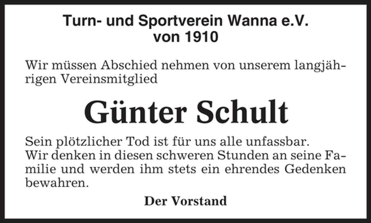 <p>Turn- und Sportverein Wanna e.V. von 1910<br />Wir müssen Abschied nehmen von unserem langjährigen Vereinsmitglied</p>
<p>Günter Schult<br />Sein plötzlicher Tod ist für uns alle unfassbar. Wir denken in diesen schweren Stunden an seine Familie und werden ihm stets ein ehrendes Gedenken bewahren. Der Vorstand</p>