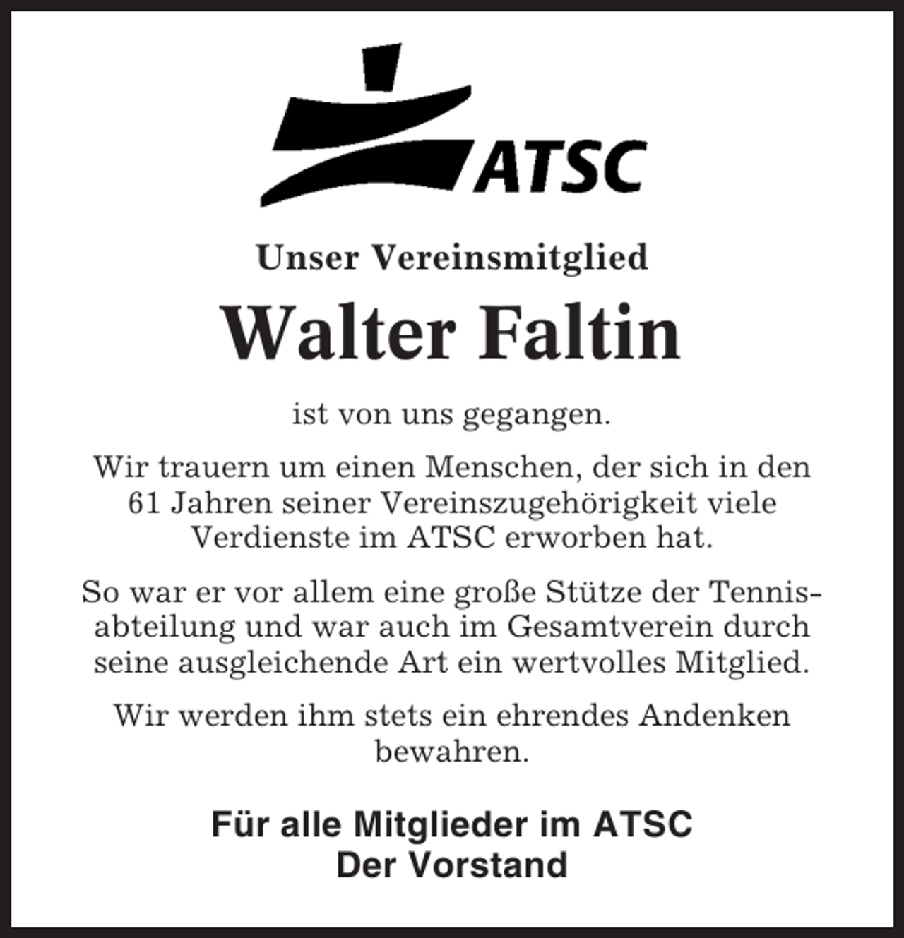 <p>Unser Vereinsmitglied</p><p>Walter Faltin<br />ist von uns gegangen.<br />Wir trauern um einen Menschen, der sich in den<br />61 Jahren seiner Vereinszugehörigkeit viele<br />Verdienste im ATSC erworben hat.<br />So war er vor allem eine große Stütze der Tennisabteilung und war auch im Gesamtverein durch<br />seine ausgleichende Art ein wertvolles Mitglied.<br />Wir werden ihm stets ein ehrendes Andenken<br />bewahren.</p><p>Für alle Mitglieder im ATSC<br />Der Vorstand</p>