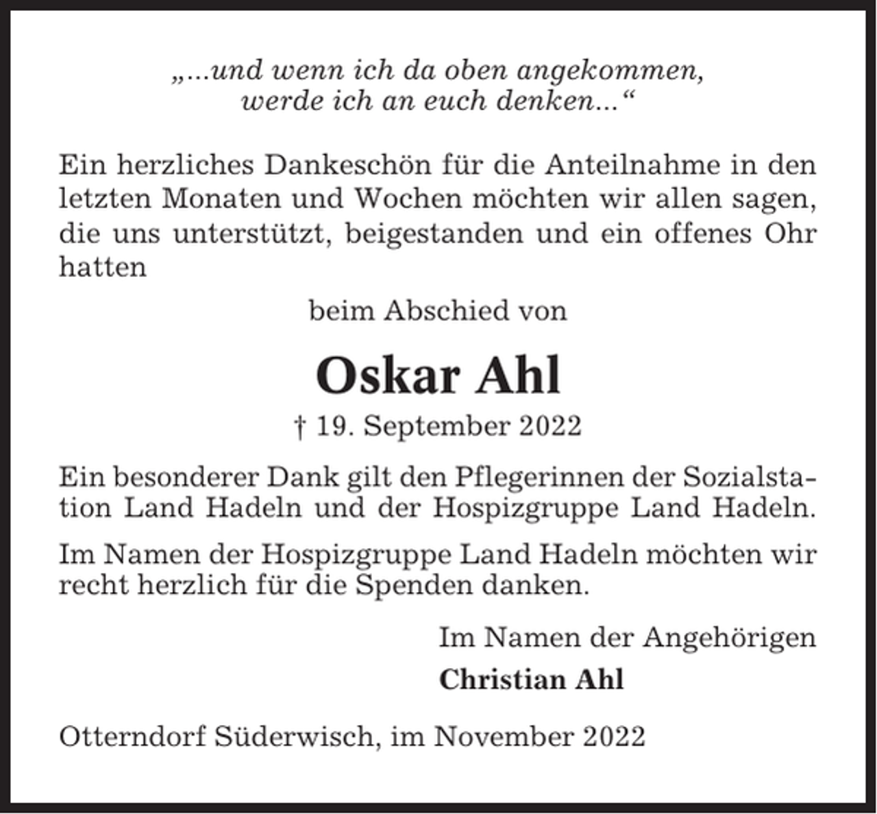 <p>„...und wenn ich da oben angekommen,<br />werde ich an euch denken...“<br />Ein herzliches Dankeschön für die Anteilnahme in den<br />letzten Monaten und Wochen möchten wir allen sagen,<br />die uns unterstützt, beigestanden und ein offenes Ohr<br />hatten<br />beim Abschied von</p><p>Oskar Ahl<br />† 19. September 2022<br />Ein besonderer Dank gilt den Pflegerinnen der Sozialstation Land Hadeln und der Hospizgruppe Land Hadeln.<br />Im Namen der Hospizgruppe Land Hadeln möchten wir<br />recht herzlich für die Spenden danken.<br />Im Namen der Angehörigen<br />Christian Ahl<br />Otterndorf Süderwisch, im November 2022</p>