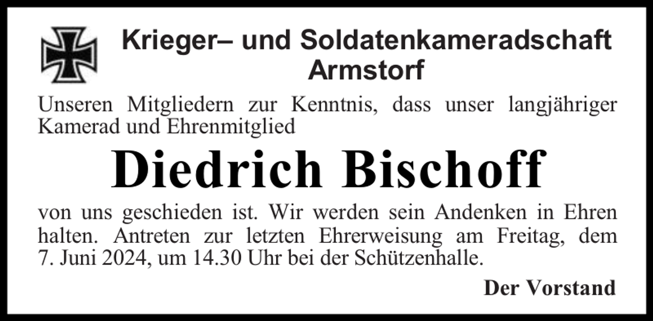 <p>Krieger– und Soldatenkameradschaft<br />Armstorf<br />Unseren Mitgliedern zur Kenntnis, dass unser langjähriger<br />Kamerad und Ehrenmitglied</p><p>Diedrich Bischoff</p><p>von uns geschieden ist. Wir werden sein Andenken in Ehren<br />halten. Antreten zur letzten Ehrerweisung am Freitag, dem<br />7. Juni 2024, um 14.30 Uhr bei der Schützenhalle.<br />Der Vorstand</p>