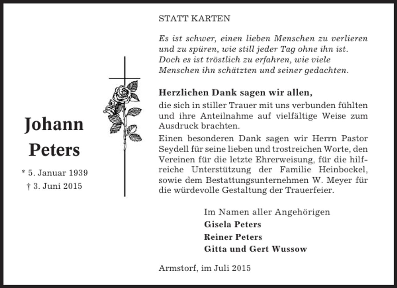 <p>STATT KARTEN<br />Es ist schwer, einen lieben Menschen zu verlieren<br />und zu spüren, wie still jeder Tag ohne ihn ist.<br />Doch es ist tröstlich zu erfahren, wie viele<br />Menschen ihn schätzten und seiner gedachten.</p><p>Herzlichen Dank sagen wir allen,</p><p>Johann<br />Peters<br />* 5. Januar 1939<br />† 3. Juni 2015</p><p>die sich in stiller Trauer mit uns verbunden fühlten<br />und ihre Anteilnahme auf vielfältige Weise zum<br />Ausdruck brachten.<br />Einen besonderen Dank sagen wir Herrn Pastor<br />Seydell für seine lieben und trostreichen Worte, den<br />Vereinen für die letzte Ehrerweisung, für die hilfreiche Unterstützung der Familie Heinbockel,<br />sowie dem Bestattungsunternehmen W. Meyer für<br />die würdevolle Gestaltung der Trauerfeier.</p><p>Im Namen aller Angehörigen<br />Gisela Peters<br />Reiner Peters<br />Gitta und Gert Wussow<br />Armstorf, im Juli 2015</p>