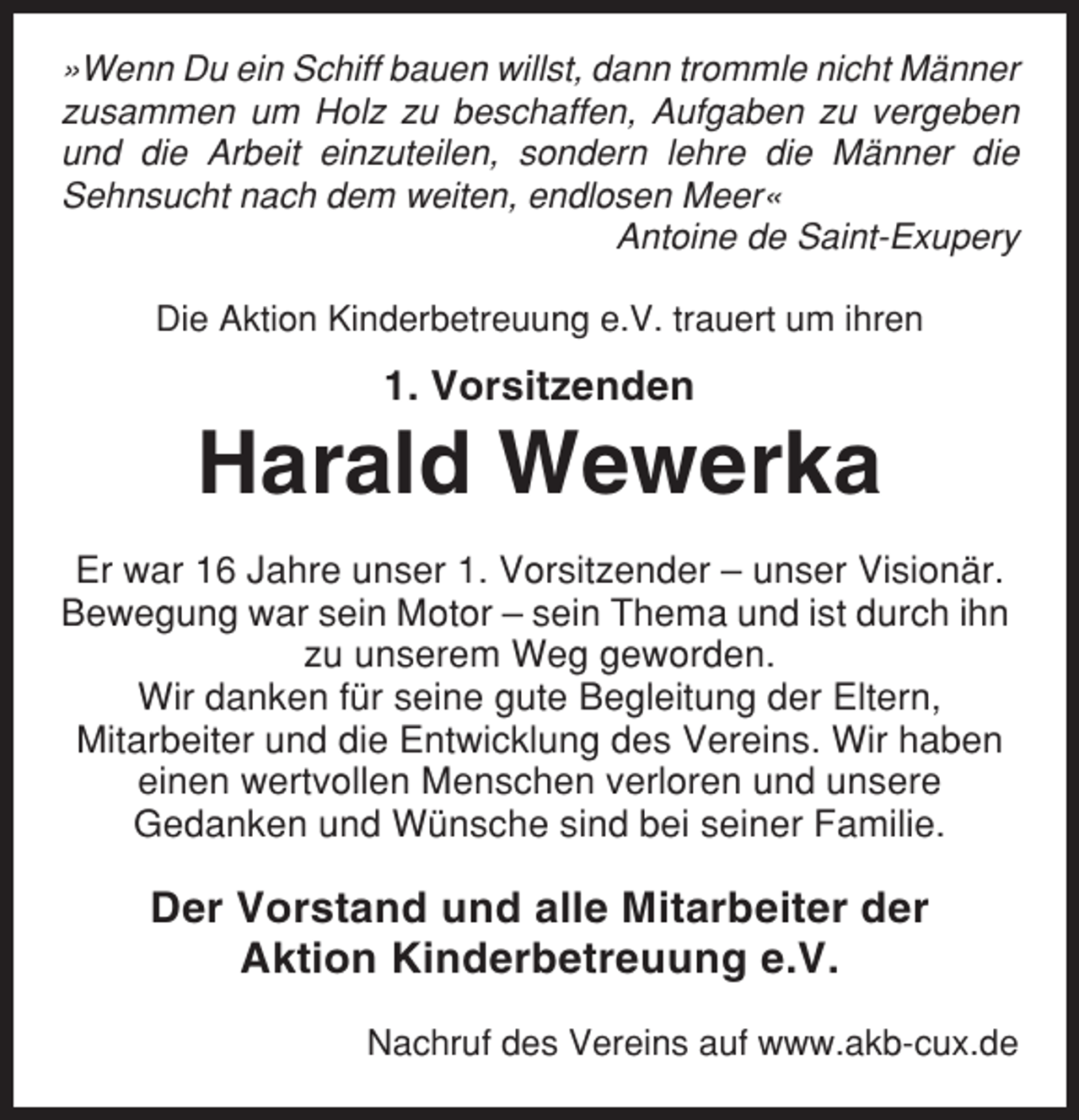 <p>»Wenn Du ein Schiff bauen willst, dann trommle nicht Männer<br />zusammen um Holz zu beschaffen, Aufgaben zu vergeben<br />und die Arbeit einzuteilen, sondern lehre die Männer die<br />Sehnsucht nach dem weiten, endlosen Meer«<br />Antoine de Saint-Exupery<br />Die Aktion Kinderbetreuung e.V. trauert um ihren</p><p>1. Vorsitzenden</p><p>Harald Wewerka<br />Er war 16 Jahre unser 1. Vorsitzender – unser Visionär.<br />Bewegung war sein Motor – sein Thema und ist durch ihn<br />zu unserem Weg geworden.<br />Wir danken für seine gute Begleitung der Eltern,<br />Mitarbeiter und die Entwicklung des Vereins. Wir haben<br />einen wertvollen Menschen verloren und unsere<br />Gedanken und Wünsche sind bei seiner Familie.</p><p>Der Vorstand und alle Mitarbeiter der<br />Aktion Kinderbetreuung e.V.<br />Nachruf des Vereins auf www.akb-cux.de</p>