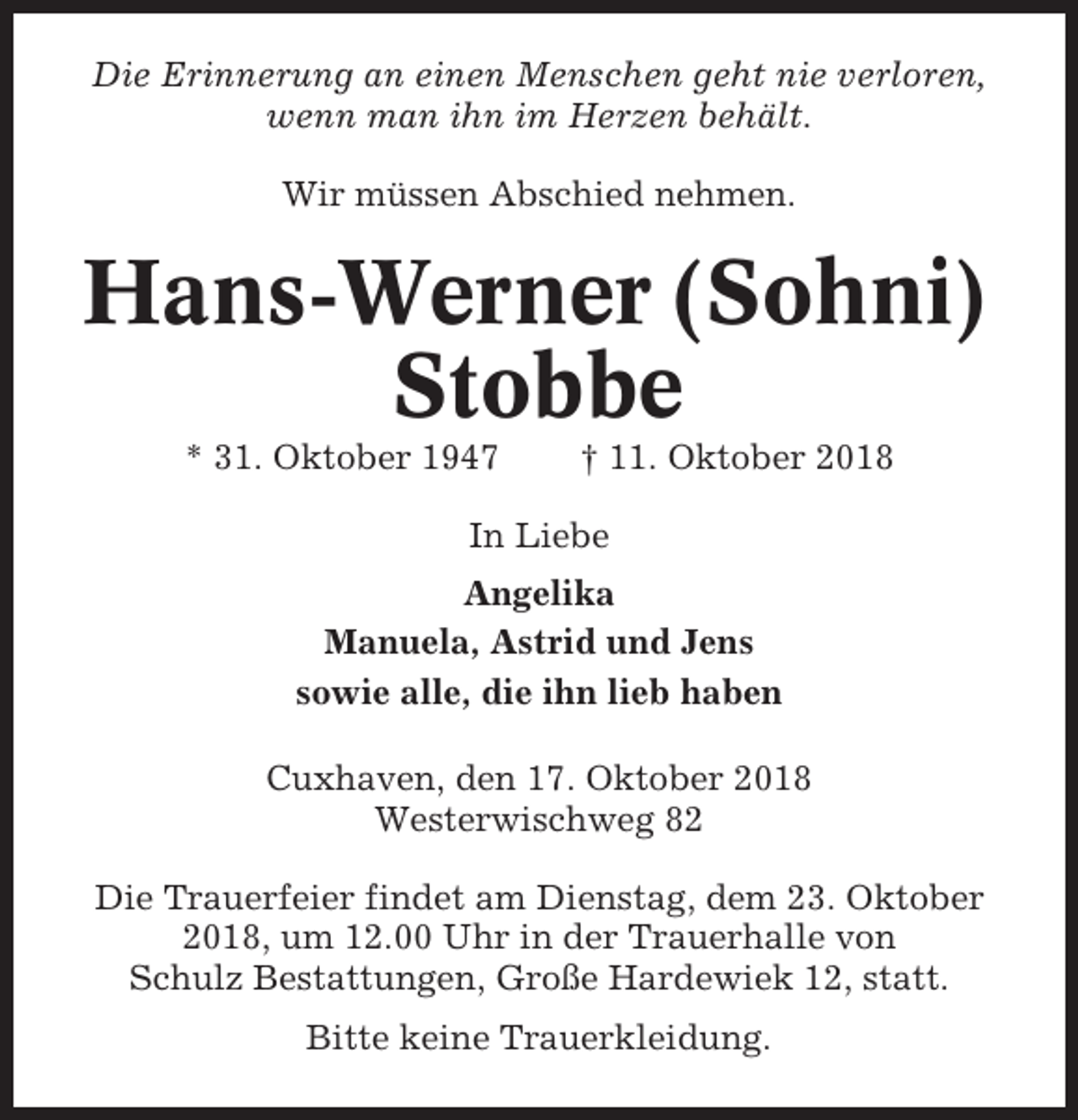 <p>Die Erinnerung an einen Menschen geht nie verloren,<br />wenn man ihn im Herzen behält.<br />Wir müssen Abschied nehmen.</p><p>Hans-Werner (Sohni)<br />Stobbe<br />* 31. Oktober 1947</p><p>† 11. Oktober 2018</p><p>In Liebe<br />Angelika<br />Manuela, Astrid und Jens<br />sowie alle, die ihn lieb haben<br />Cuxhaven, den 17. Oktober 2018<br />Westerwischweg 82<br />Die Trauerfeier findet am Dienstag, dem 23. Oktober<br />2018, um 12.00 Uhr in der Trauerhalle von<br />Schulz Bestattungen, Große Hardewiek 12, statt.<br />Bitte keine Trauerkleidung.</p>