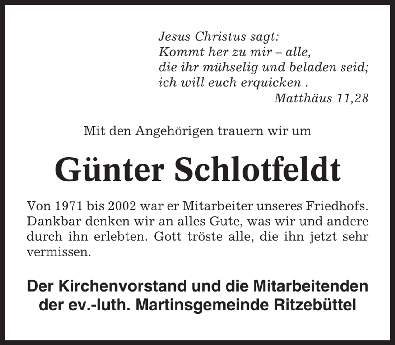 <p>Jesus Christus sagt:<br />Kommt her zu mir – alle,<br />die ihr mühselig und beladen seid;<br />ich will euch erquicken .<br />Matthäus 11,28<br />Mit den Angehörigen trauern wir um</p><p>Günter Schlotfeldt<br />Von 1971 bis 2002 war er Mitarbeiter unseres Friedhofs.<br />Dankbar denken wir an alles Gute, was wir und andere<br />durch ihn erlebten. Gott tröste alle, die ihn jetzt sehr<br />vermissen.</p><p>Der Kirchenvorstand und die Mitarbeitenden<br />der ev.-luth. Martinsgemeinde Ritzebüttel</p>