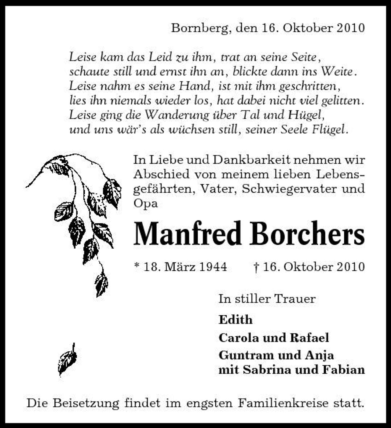 <p>Bornberg, den 16. Oktober 2010 Leise kam das Leid zu ihm, trat an seine Seite, schaute still und ernst ihn an, blickte dann ins Weite. Leise nahm es seine Hand, ist mit ihm geschritten, lies ihn niemals wieder los, hat dabei nicht viel gelitten. Leise ging die Wanderung über Tal und Hügel, und uns wär’s als wüchsen still, seiner Seele Flügel. In Liebe und Dankbarkeit nehmen wir Abschied von meinem lieben Lebensgefährten, Vater, Schwiegervater und Opa</p><p>Manfred Borchers<br />* 18. März 1944 † 16. Oktober 2010 In stiller Trauer Edith Carola und Rafael Guntram und Anja mit Sabrina und Fabian Die Beisetzung findet im engsten Familienkreise statt.</p>