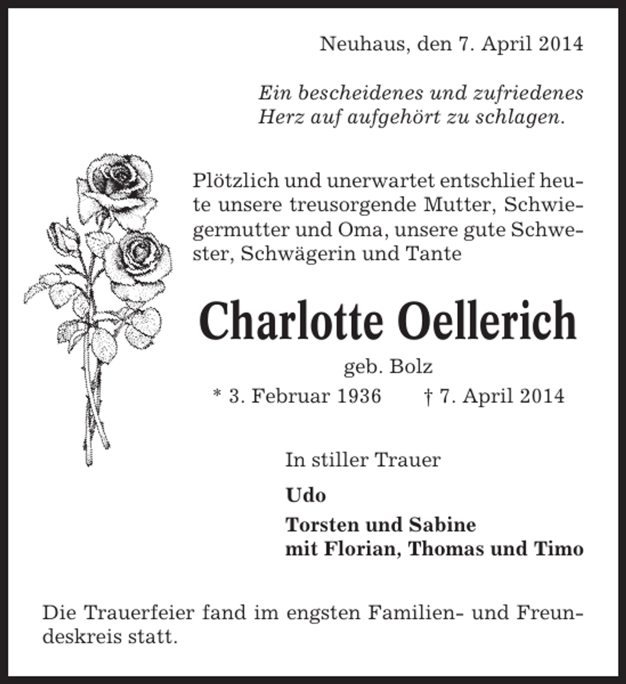 <p>Neuhaus, den 7. April 2014<br />Ein bescheidenes und zufriedenes<br />Herz auf aufgehört zu schlagen.<br />Plötzlich und unerwartet entschlief heute unsere treusorgende Mutter, Schwiegermutter und Oma, unsere gute Schwester, Schwägerin und Tante</p><p>Charlotte Oellerich<br />geb. Bolz<br />* 3. Februar 1936<br />† 7. April 2014<br />In stiller Trauer<br />Udo<br />Torsten und Sabine<br />mit Florian, Thomas und Timo<br />Die Trauerfeier fand im engsten Familien- und Freundeskreis statt.</p>