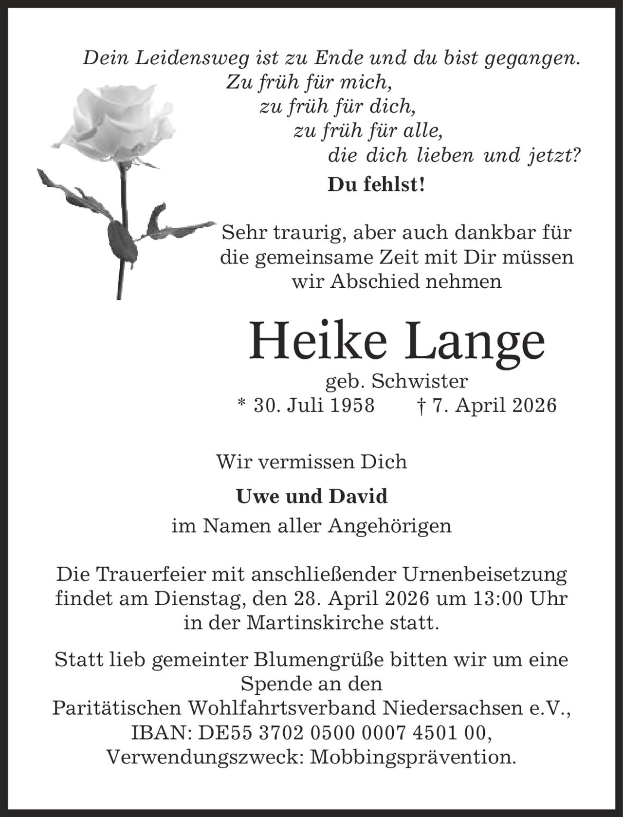 Dein Leidensweg ist zu Ende und du bist gegangen. Zu früh für mich, zu früh für dich, zu früh für alle, die dich lieben und jetzt? Du fehlst! Sehr traurig, aber auch dankbar für die gemeinsame Zeit mit Dir müssen wir Abschied nehmen Heike Lange geb. Schwister * 30. Juli 1958 | 7. April 2026 Wir vermissen Dich Uwe und David im Namen aller Angehörigen Die Trauerfeier mit anschließender Urnenbeisetzung findet am Dienstag, den 28. April 2026 um 13:00 Uhr in der Martinskirche statt. Statt lieb gemeinter Blumengrüße bitten wir um eine Spende an den Paritätischen Wohlfahrtsverband Niedersachsen e.V., IBAN: DE55 3702 0500 0007 4501 00, Verwendungszweck: Mobbingsprävention.