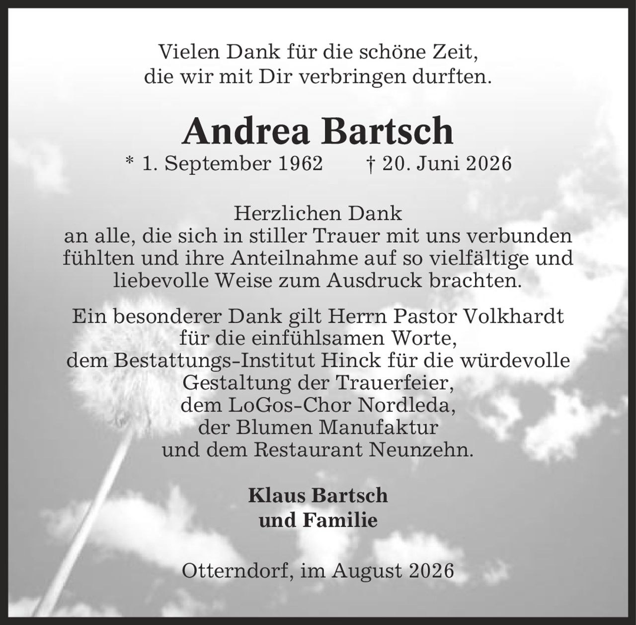 Vielen Dank für die schöne Zeit, die wir mit Dir verbringen durften. Andrea Bartsch * 1. September 1962 | 20. Juni 2026 Herzlichen Dank an alle, die sich in stiller Trauer mit uns verbunden fühlten und ihre Anteilnahme auf so vielfältige und liebevolle Weise zum Ausdruck brachten. Ein besonderer Dank gilt Herrn Pastor Volkhardt für die einfühlsamen Worte, dem Bestattungs-Institut Hinck für die würdevolle Gestaltung der Trauerfeier, dem LoGos-Chor Nordleda, der Blumen Manufaktur und dem Restaurant Neunzehn. Klaus Bartsch und Familie Otterndorf, im August 2026