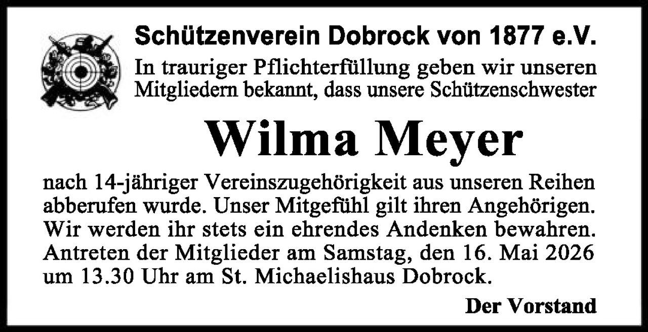 <p><strong>Schützenverein Dobrock von 1877 e.V.</strong></p>

<p>In trauriger Pflichterfüllung geben wir unseren Mitgliedern bekannt, dass unsere Schützenschwester</p>

<p><strong>Wilma Meyer</strong></p>

<p>nach 14-jähriger Vereinszugehörigkeit aus unseren Reihen abberufen wurde. Unser Mitgefühl gilt ihren Angehörigen. Wir werden ihr stets ein ehrendes Andenken bewahren. Antreten der Mitglieder am Samstag, den 16. Mai 2026 um 13.30 Uhr am St. Michaelishaus Dobrock.</p>

<p><strong>Der Vorstand</strong></p>