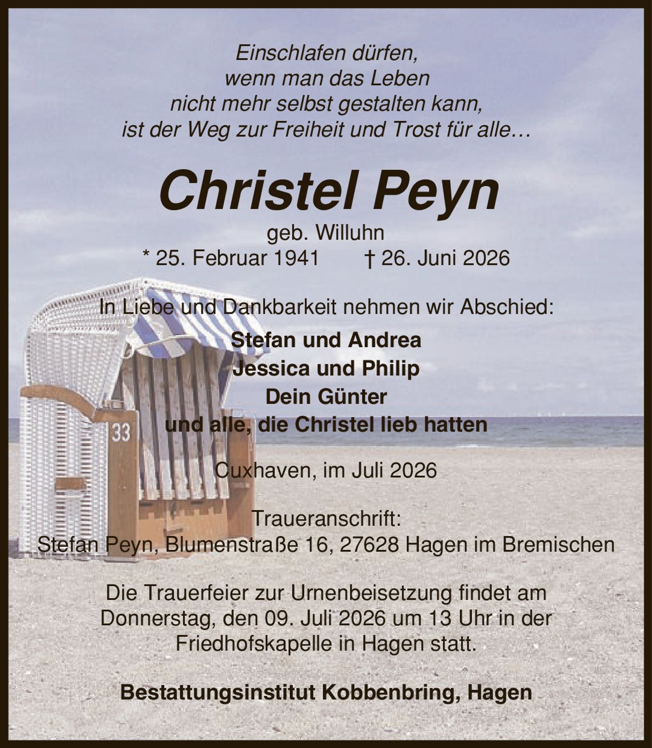 Einschlafen dürfen, wenn man das Leben nicht mehr selbst gestalten kann, ist der Weg zur Freiheit und Trost für alle- Christel Peyn geb. Willuhn * 25. Februar 1941 | 26. Juni 2026 In Liebe und Dankbarkeit nehmen wir Abschied: Stefan und Andrea Jessica und Philip Dein Günter und alle, die Christel lieb hatten Cuxhaven, im Juli 2026 Traueranschrift: Stefan Peyn, Blumenstraße 16, 27628 Hagen im Bremischen Die Trauerfeier zur Urnenbeisetzung findet am Donnerstag, den 09. Juli 2026 um 13 Uhr in der Friedhofskapelle in Hagen statt. Bestattungsinstitut Kobbenbring, Hagen