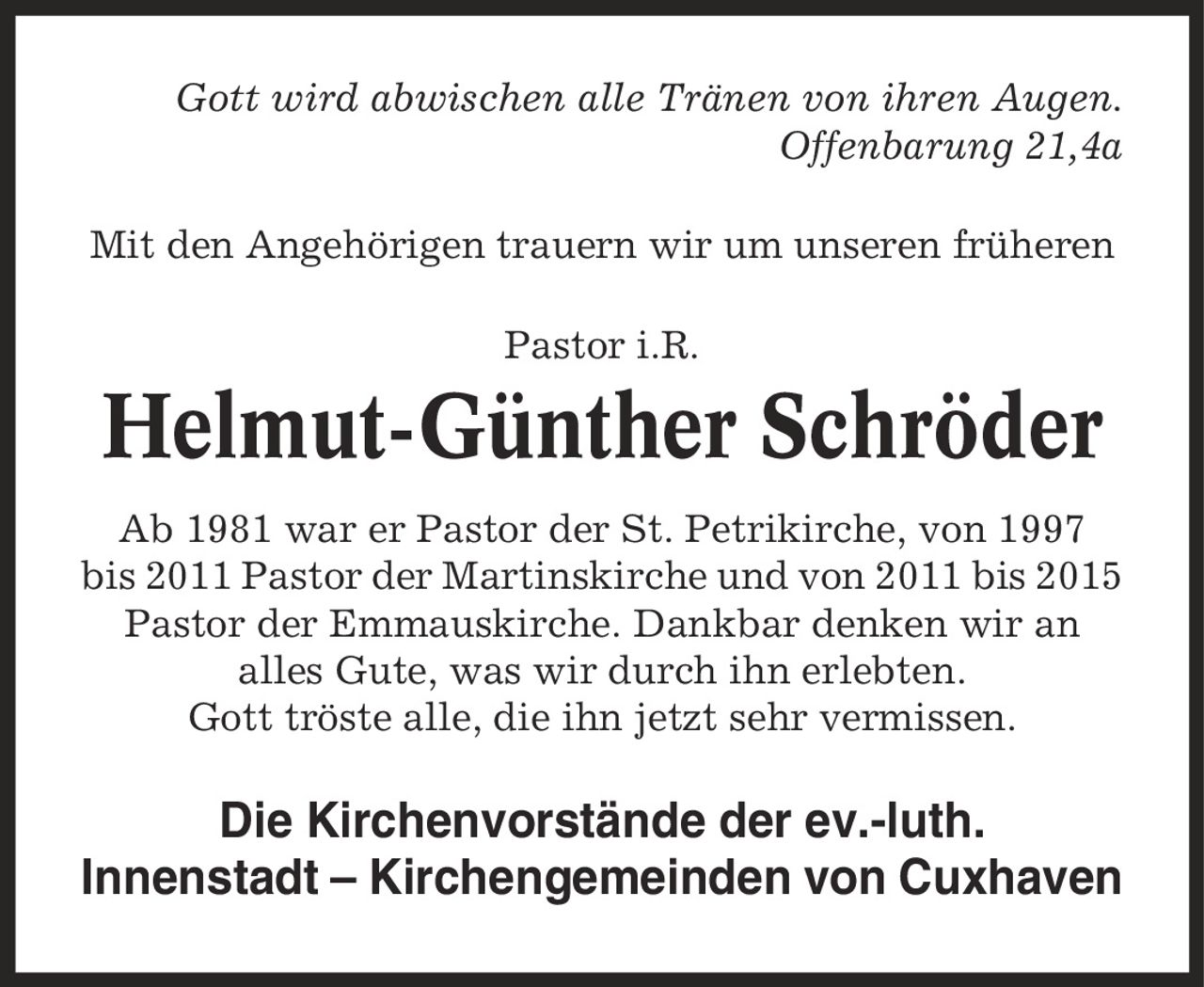 Gott wird abwischen alle Tränen von ihren Augen. Offenbarung 21,4a Mit den Angehörigen trauern wir um unseren früheren Pastor i.R. Helmut-Günther Schröder Ab 1981 war er Pastor der St. Petrikirche, von 1997 bis 2011 Pastor der Martinskirche und von 2011 bis 2015 Pastor der Emmauskirche. Dankbar denken wir an alles Gute, was wir durch ihn erlebten. Gott tröste alle, die ihn jetzt sehr vermissen. Die Kirchenvorstände der ev.-luth. Innenstadt - Kirchengemeinden von Cuxhaven