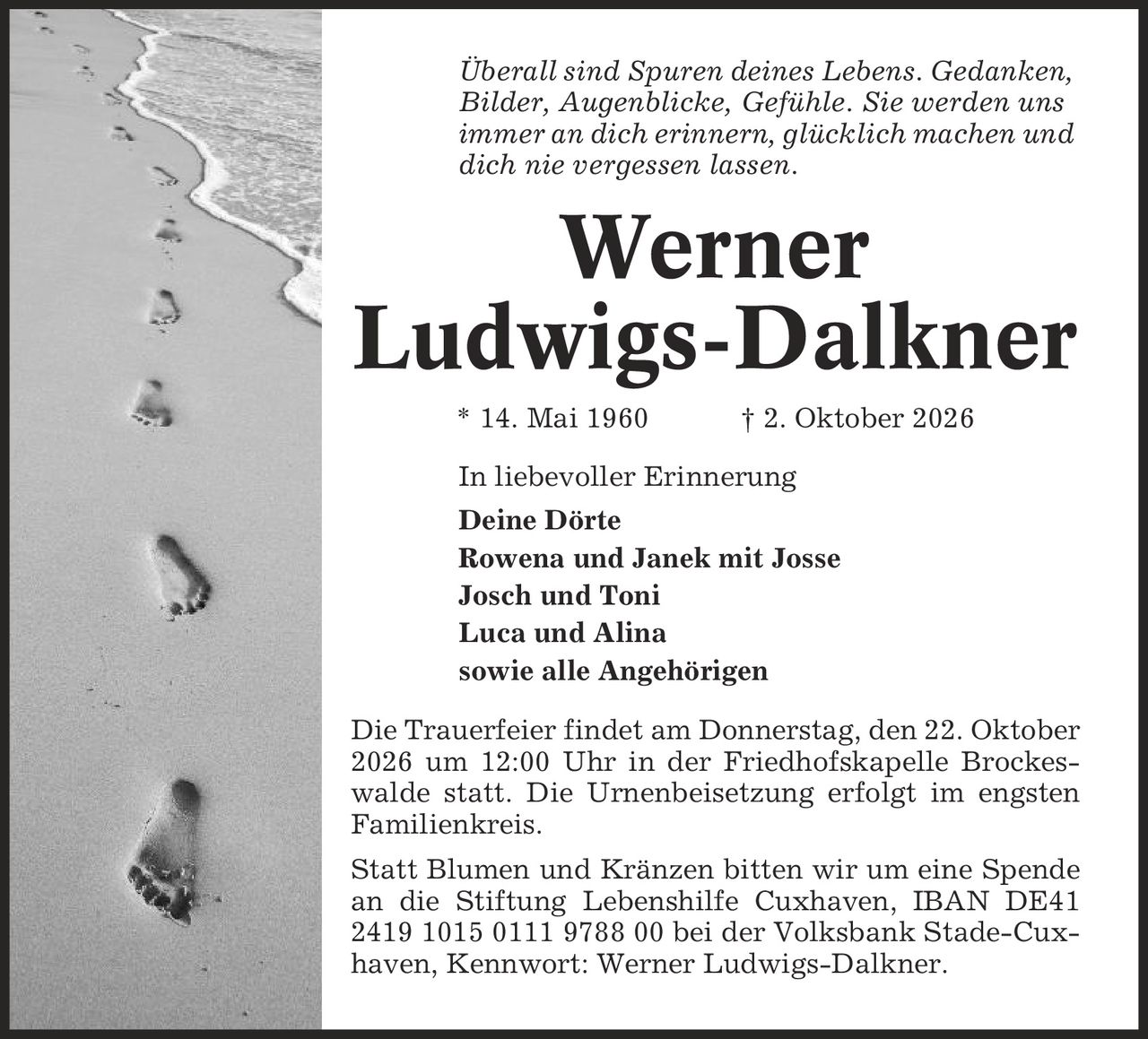 Überall sind Spuren deines Lebens. Gedanken, Bilder, Augenblicke, Gefühle. Sie werden uns immer an dich erinnern, glücklich machen und dich nie vergessen lassen. Werner Ludwigs-Dalkner * 14. Mai 1960 | 2. Oktober 2026 In liebevoller Erinnerung Deine Dörte Rowena und Janek mit Josse Josch und Toni Luca und Alina sowie alle Angehörigen Die Trauerfeier findet am Donnerstag, den 22. Oktober 2026 um 12:00 Uhr in der Friedhofskapelle Brockeswalde statt. Die Urnenbeisetzung erfolgt im engsten Familienkreis. Statt Blumen und Kränzen bitten wir um eine Spende an die Stiftung Lebenshilfe Cuxhaven, IBAN DE41 2419 1015 0111 9788 00 bei der Volksbank Stade-Cuxhaven, Kennwort: Werner Ludwigs-Dalkner.