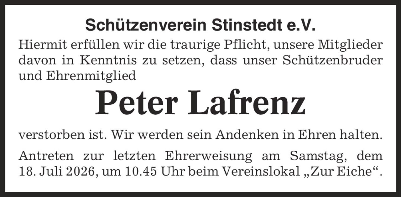 Schützenverein Stinstedt e.V. Hiermit erfüllen wir die traurige Pflicht, unsere Mitglieder davon in Kenntnis zu setzen, dass unser Schützenbruder und Ehrenmitglied Peter Lafrenz verstorben ist. Wir werden sein Andenken in Ehren halten. Antreten zur letzten Ehrerweisung am Samstag, dem 18. Juli 2026, um 10.45 Uhr beim Vereinslokal ,Zur Eiche'.