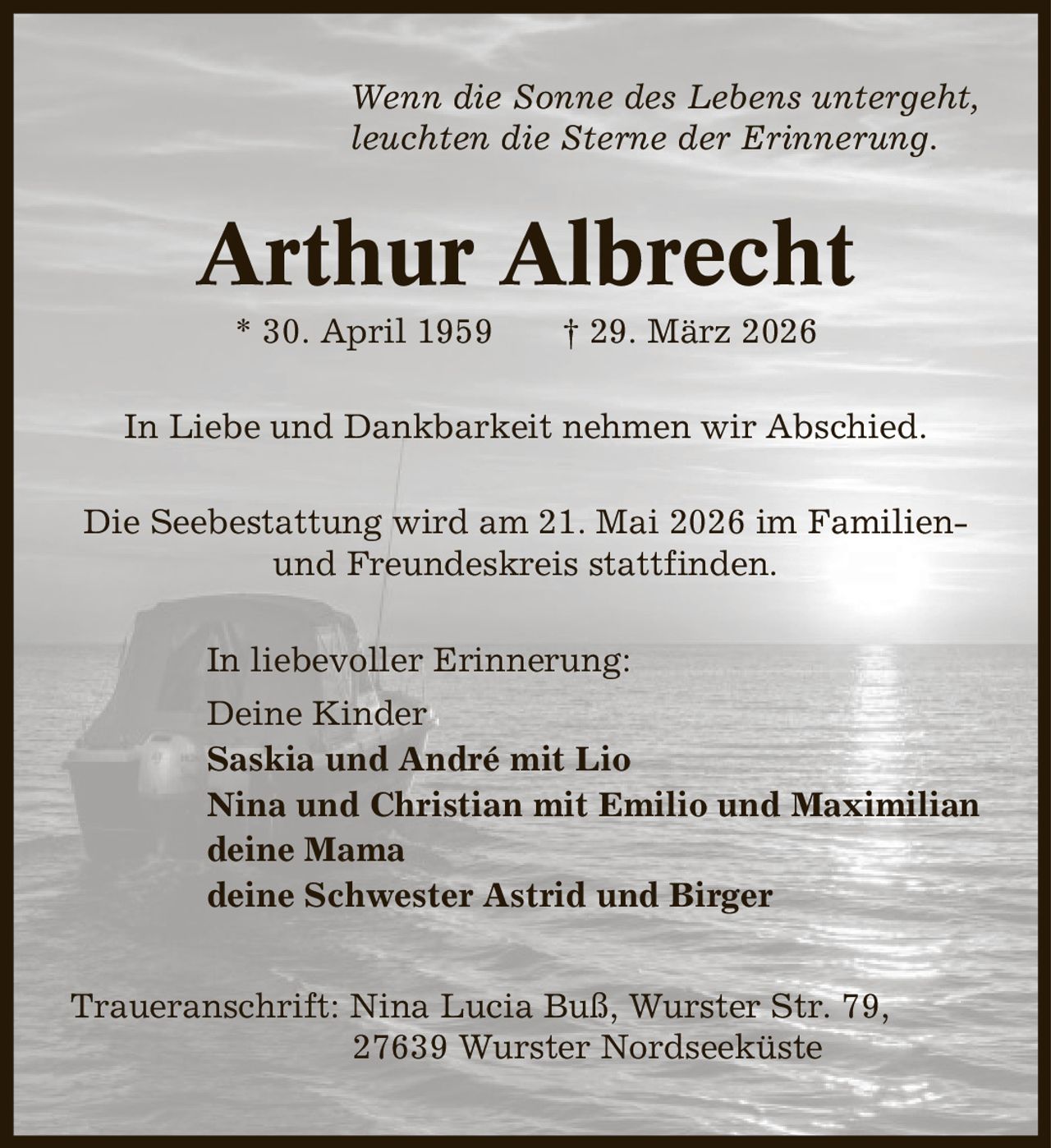 Wenn die Sonne des Lebens untergeht, leuchten die Sterne der Erinnerung. Arthur Albrecht * 30. April 1959 | 29. März 2026 In Liebe und Dankbarkeit nehmen wir Abschied. Die Seebestattung wird am 21. Mai 2026 im Familien- und Freundeskreis stattfinden. In liebevoller Erinnerung: Deine Kinder Saskia und André mit Lio Nina und Christian mit Emilio und Maximilian deine Mama deine Schwester Astrid und Birger Traueranschrift: Nina Lucia Buß, Wurster Str. 79, 27639 Wurster Nordseeküste