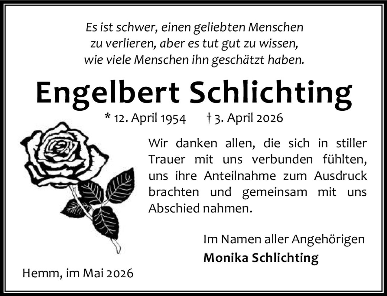 <i>Es ist schwer, einen geliebten Menschen zu verlieren, aber es tut gut zu wissen, wie viele Menschen ihn geschätzt haben.</i><br><br><strong>Engelbert Schlichting</strong><br>* 12. April 1954   † 3. April 2026<br><br>Wir danken allen, die sich in stiller Trauer mit uns verbunden fühlten, uns ihre Anteilnahme zum Ausdruck brachten und gemeinsam mit uns Abschied nahmen.<br><br>Im Namen aller Angehörigen<br><strong>Monika Schlichting</strong><br><br>Hemm, im Mai 2026