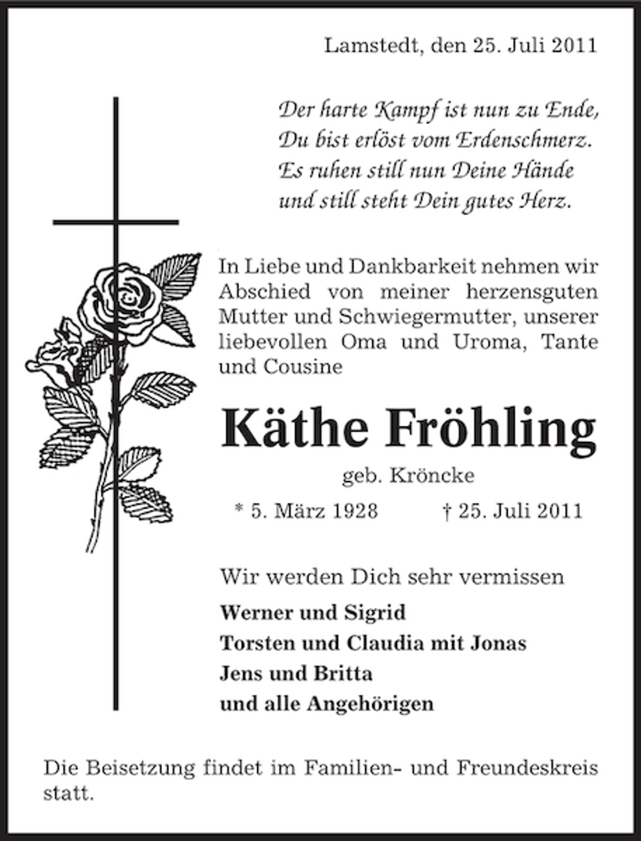 <p>Lamstedt, den 25. Juli 2011</p><p>Der harte Kampf ist nun zu Ende,<br />Du bist erlöst vom Erdenschmerz.<br />Es ruhen still nun Deine Hände<br />und still steht Dein gutes Herz.<br />In Liebe und Dankbarkeit nehmen wir<br />Abschied von meiner herzensguten<br />Mutter und Schwiegermutter, unserer<br />liebevollen Oma und Uroma, Tante<br />und Cousine</p><p>Käthe Fröhling<br />geb. Kröncke<br />* 5. März 1928</p><p>† 25. Juli 2011</p><p>Wir werden Dich sehr vermissen<br />Werner und Sigrid<br />Torsten und Claudia mit Jonas<br />Jens und Britta<br />und alle Angehörigen<br />Die Beisetzung findet im Familien- und Freundeskreis<br />statt.</p>