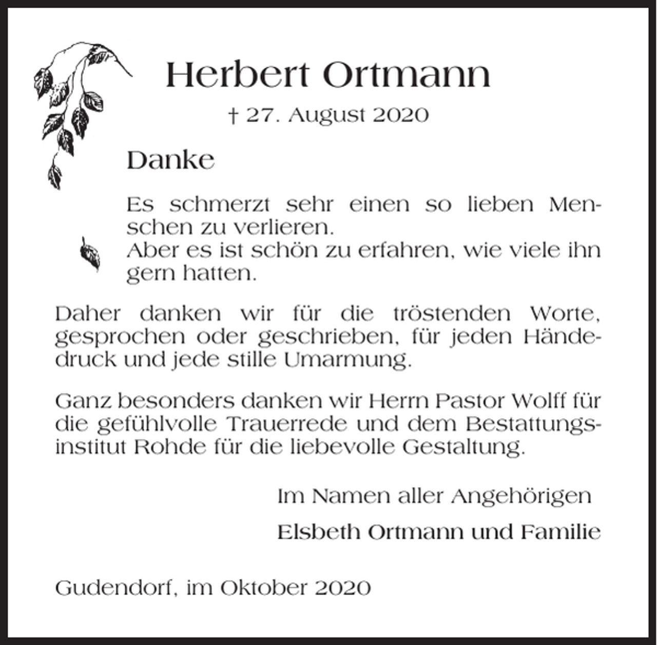 <p>Herbert Ortmann<br />† 27. August 2020</p><p>Danke<br />Es schmerzt sehr einen so lieben Menschen zu verlieren.<br />Aber es ist schön zu erfahren, wie viele ihn<br />gern hatten.<br />Daher danken wir für die tröstenden Worte,<br />gesprochen oder geschrieben, für jeden Händedruck und jede stille Umarmung.<br />Ganz besonders danken wir Herrn Pastor Wolff für<br />die gefühlvolle Trauerrede und dem Bestattungsinstitut Rohde für die liebevolle Gestaltung.<br />Im Namen aller Angehörigen<br />Elsbeth Ortmann und Familie<br />Gudendorf, im Oktober 2020</p>