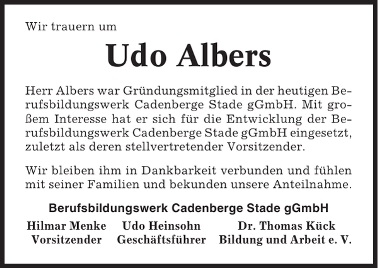<p>Wir trauern um</p><p>Udo Albers<br />Herr Albers war Gründungsmitglied in der heutigen Berufsbildungswerk Cadenberge Stade gGmbH. Mit großem Interesse hat er sich für die Entwicklung der Berufsbildungswerk Cadenberge Stade gGmbH eingesetzt,<br />zuletzt als deren stellvertretender Vorsitzender.<br />Wir bleiben ihm in Dankbarkeit verbunden und fühlen<br />mit seiner Familien und bekunden unsere Anteilnahme.<br />Berufsbildungswerk Cadenberge Stade gGmbH<br />Hilmar Menke Udo Heinsohn<br />Dr. Thomas Kück<br />Vorsitzender Geschäftsführer Bildung und Arbeit e. V.</p>