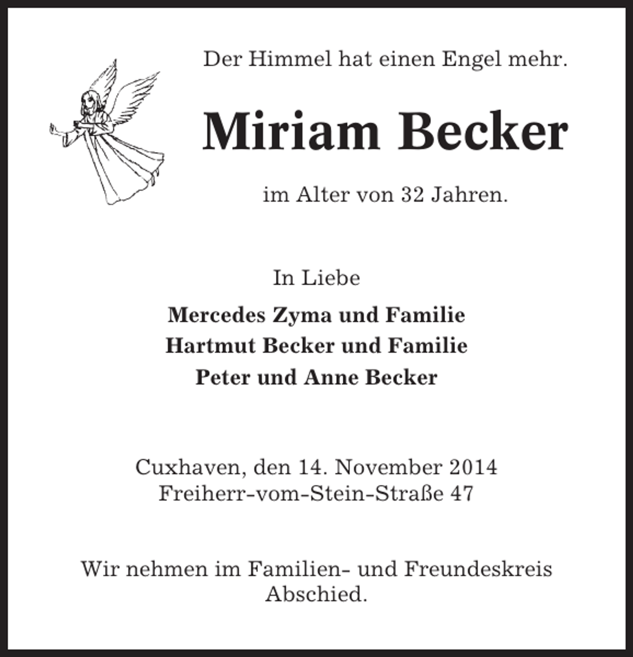 <p>Der Himmel hat einen Engel mehr.</p><p>Miriam Becker<br />im Alter von 32 Jahren.</p><p>In Liebe<br />Mercedes Zyma und Familie<br />Hartmut Becker und Familie<br />Peter und Anne Becker</p><p>Cuxhaven, den 14. November 2014<br />Freiherr-vom-Stein-Straße 47<br />Wir nehmen im Familien- und Freundeskreis<br />Abschied.</p>