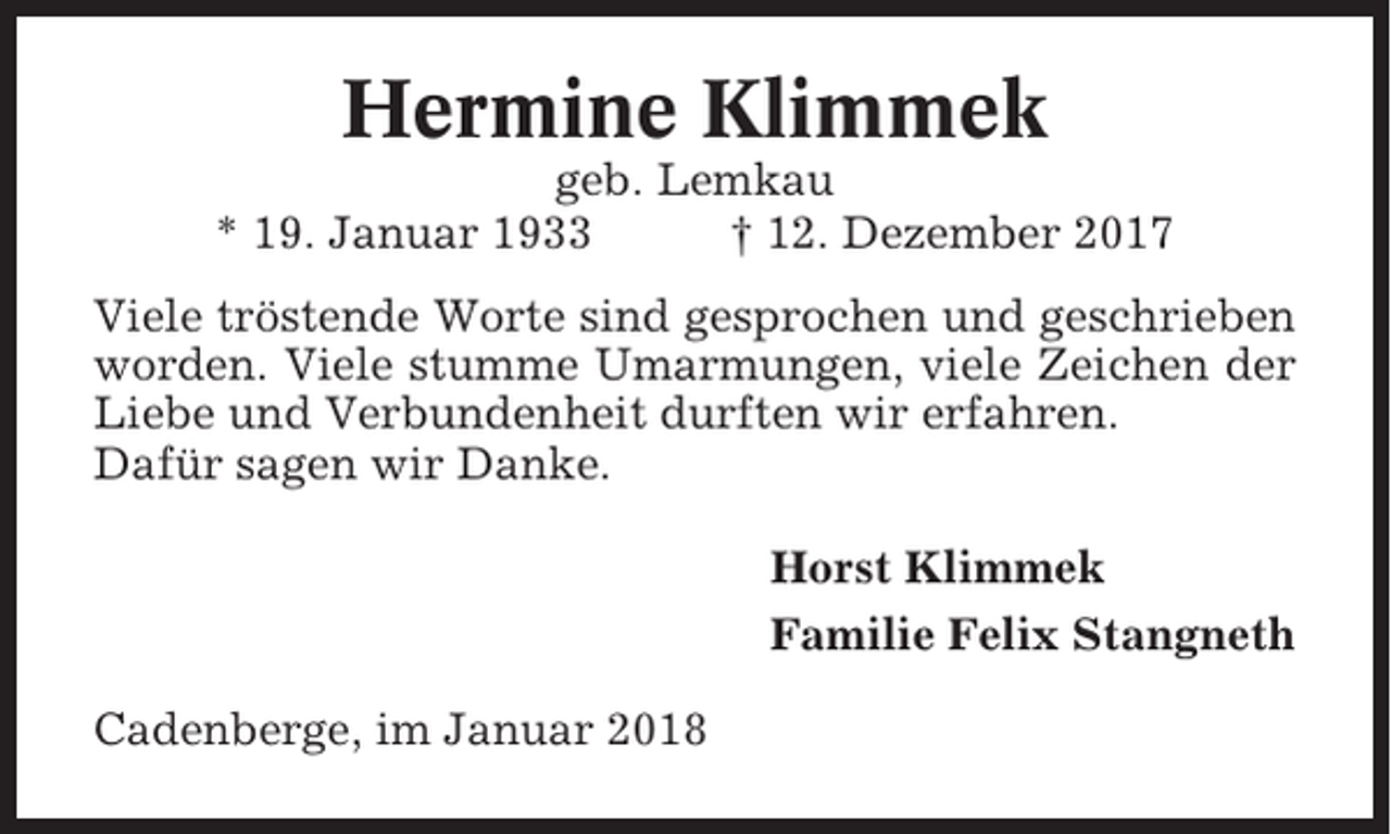 <p>Hermine Klimmek<br />geb. Lemkau<br />* 19. Januar 1933<br />† 12. Dezember 2017<br />Viele tröstende Worte sind gesprochen und geschrieben<br />worden. Viele stumme Umarmungen, viele Zeichen der<br />Liebe und Verbundenheit durften wir erfahren.<br />Dafür sagen wir Danke.<br />Horst Klimmek<br />Familie Felix Stangneth<br />Cadenberge, im Januar 2018</p>