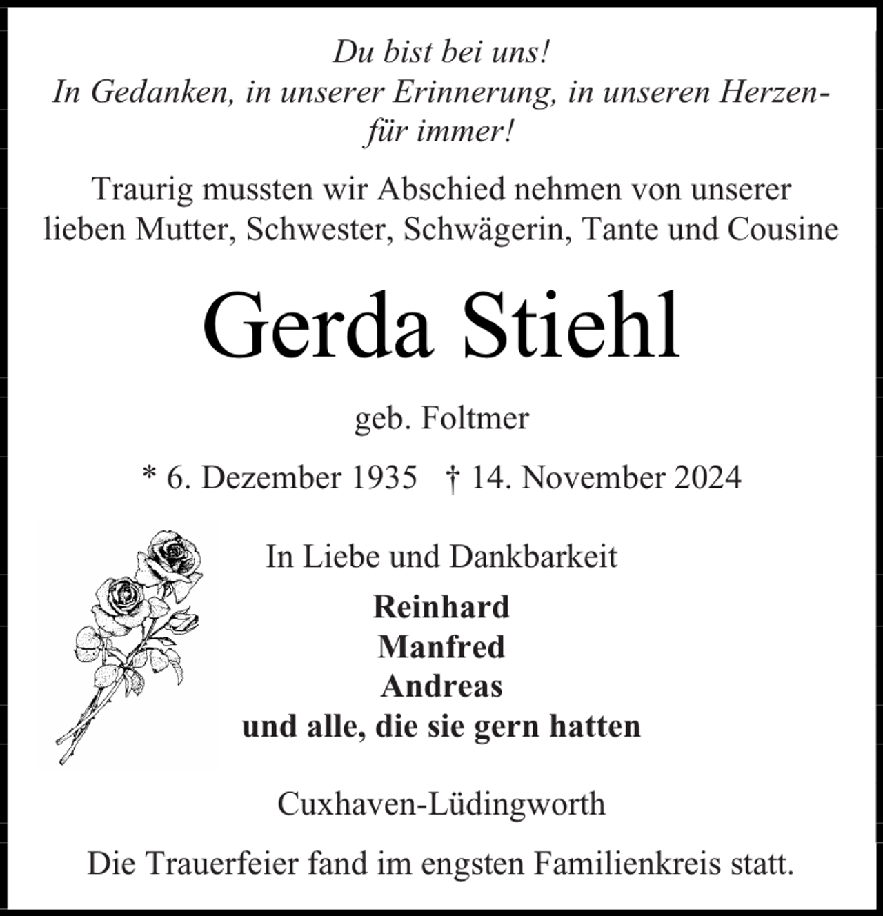 <p>Du bist bei uns!<br />In Gedanken, in unserer Erinnerung, in unseren Herzenfür immer!<br />Traurig mussten wir Abschied nehmen von unserer<br />lieben Mutter, Schwester, Schwägerin, Tante und Cousine</p><p>Gerda Stiehl<br />geb. Foltmer<br />* 6. Dezember 1935 † 14. November 2024<br />In Liebe und Dankbarkeit<br />Reinhard<br />Manfred<br />Andreas<br />und alle, die sie gern hatten<br />Cuxhaven-Lüdingworth<br />Die Trauerfeier fand im engsten Familienkreis statt.</p>