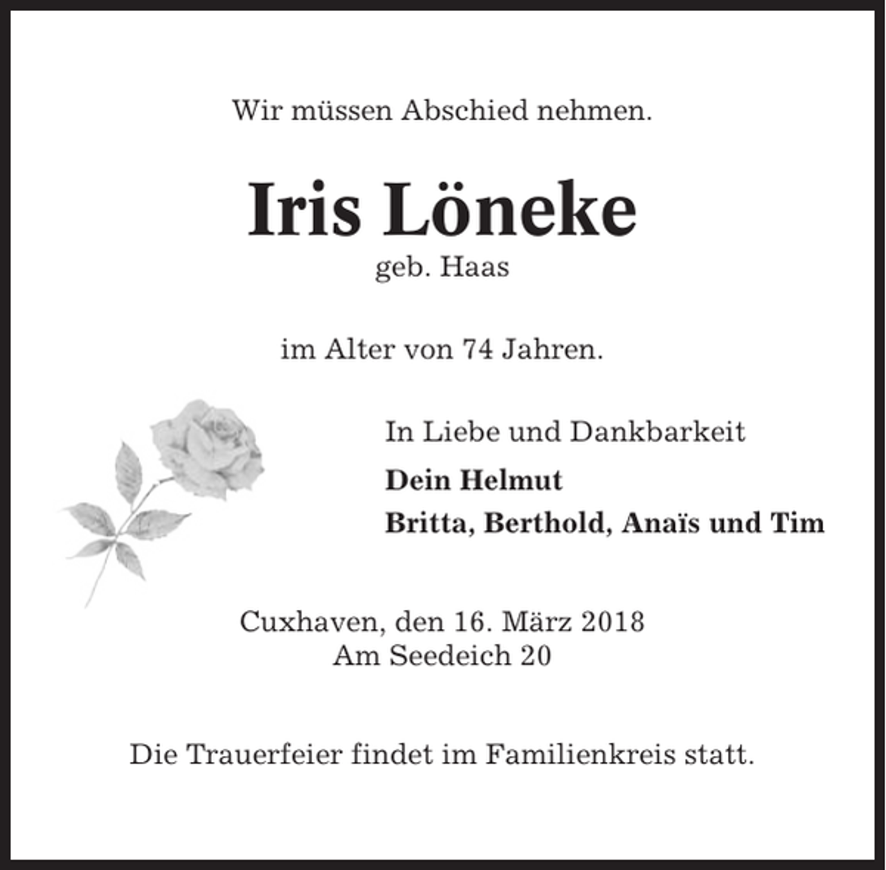 <p>Wir müssen Abschied nehmen.</p><p>Iris Löneke<br />geb. Haas<br />im Alter von 74 Jahren.<br />In Liebe und Dankbarkeit<br />Dein Helmut<br />Britta, Berthold, Anaïs und Tim<br />Cuxhaven, den 16. März 2018<br />Am Seedeich 20<br />Die Trauerfeier findet im Familienkreis statt.</p>