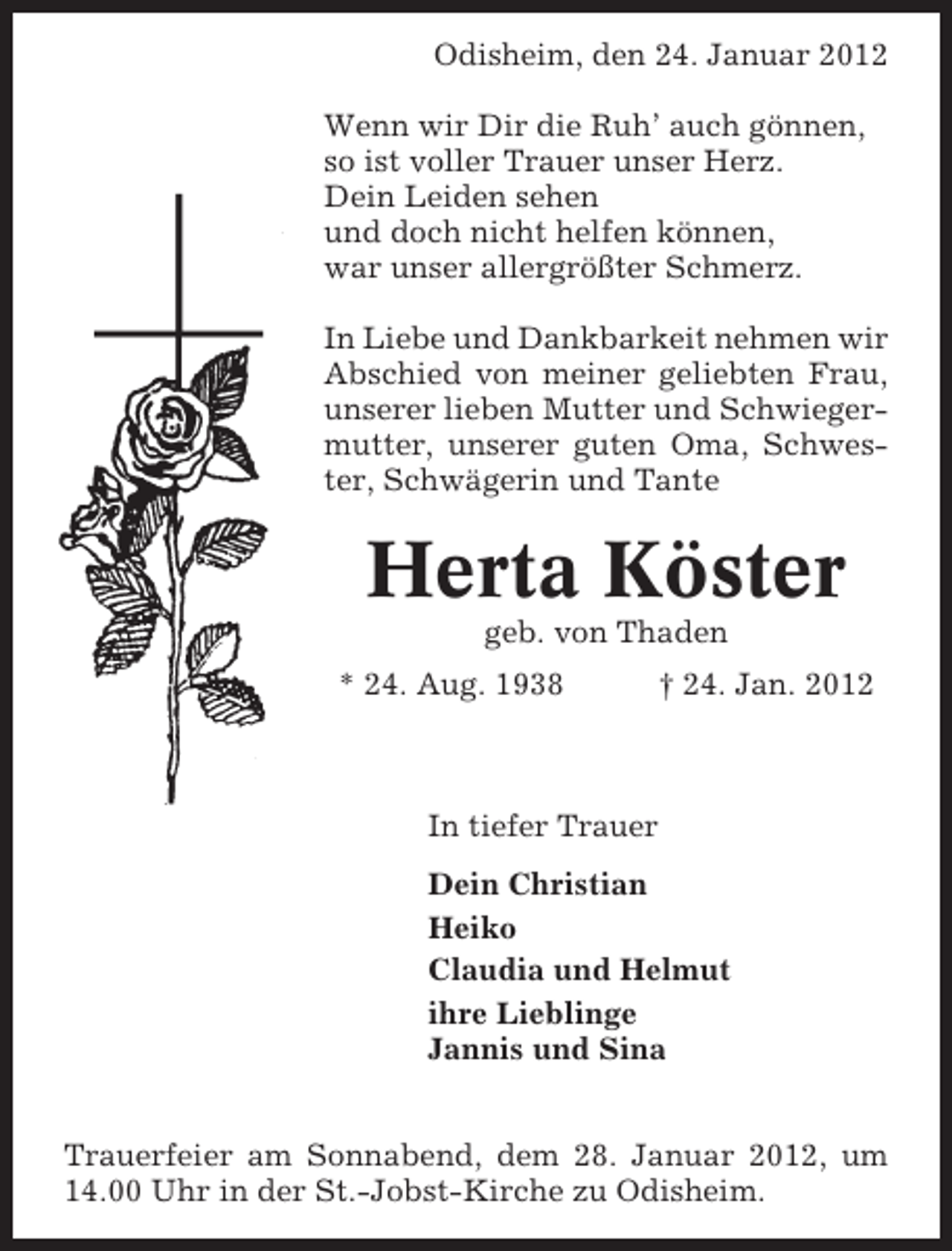 <p>Odisheim, den 24. Januar 2012<br />Wenn wir Dir die Ruh’ auch gönnen,<br />so ist voller Trauer unser Herz.<br />Dein Leiden sehen<br />und doch nicht helfen können,<br />war unser allergrößter Schmerz.<br />In Liebe und Dankbarkeit nehmen wir<br />Abschied von meiner geliebten Frau,<br />unserer lieben Mutter und Schwiegermutter, unserer guten Oma, Schwester, Schwägerin und Tante</p><p>Herta Köster<br />geb. von Thaden<br />* 24. Aug. 1938</p><p>† 24. Jan. 2012</p><p>In tiefer Trauer<br />Dein Christian<br />Heiko<br />Claudia und Helmut<br />ihre Lieblinge<br />Jannis und Sina<br />Trauerfeier am Sonnabend, dem 28. Januar 2012, um<br />14.00 Uhr in der St.-Jobst-Kirche zu Odisheim.</p>