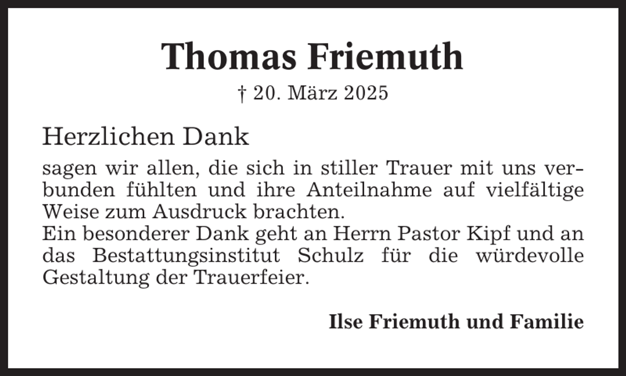 <p>Thomas Friemuth<br />† 20. März 2025</p><p>Herzlichen Dank<br />sagen wir allen, die sich in stiller Trauer mit uns verbunden fühlten und ihre Anteilnahme auf vielfältige<br />Weise zum Ausdruck brachten.<br />Ein besonderer Dank geht an Herrn Pastor Kipf und an<br />das Bestattungsinstitut Schulz für die würdevolle<br />Gestaltung der Trauerfeier.<br />Ilse Friemuth und Familie</p>