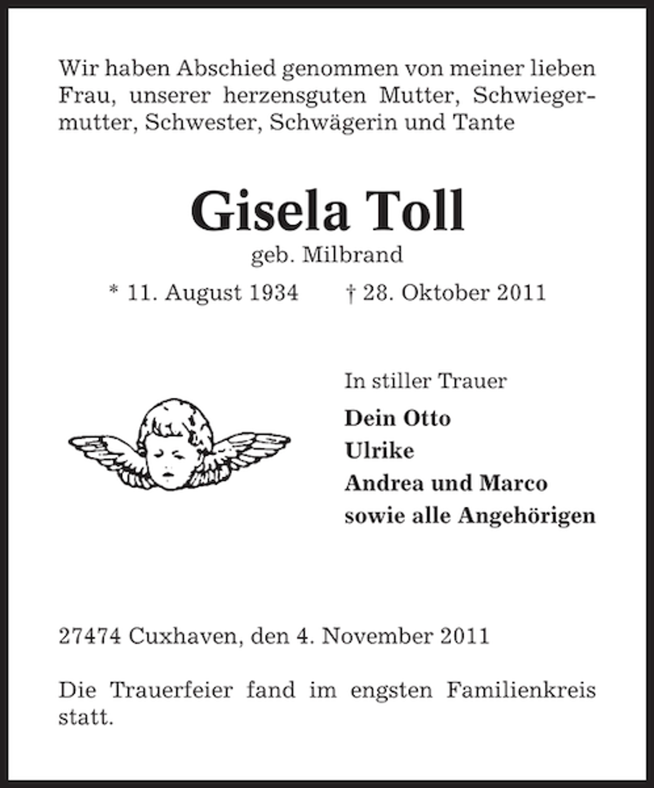 <p>Wir haben Abschied genommen von meiner lieben<br />Frau, unserer herzensguten Mutter, Schwiegermutter, Schwester, Schwägerin und Tante</p><p>Gisela Toll<br />geb. Milbrand<br />* 11. August 1934</p><p>† 28. Oktober 2011</p><p>In stiller Trauer</p><p>Dein Otto<br />Ulrike<br />Andrea und Marco<br />sowie alle Angehörigen</p><p>27474 Cuxhaven, den 4. November 2011<br />Die Trauerfeier fand im engsten Familienkreis<br />statt.</p>
