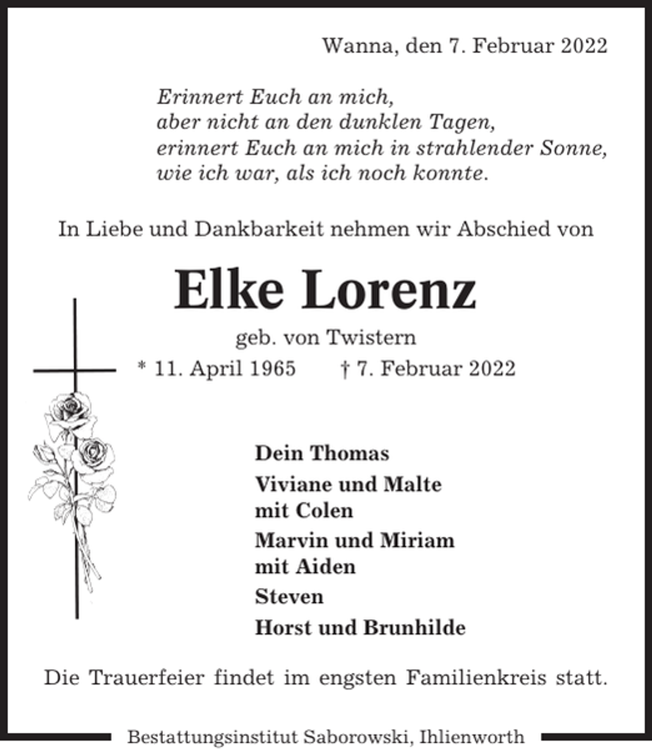 <p>Wanna, den 7. Februar 2022<br />Erinnert Euch an mich,<br />aber nicht an den dunklen Tagen,<br />erinnert Euch an mich in strahlender Sonne,<br />wie ich war, als ich noch konnte.<br />In Liebe und Dankbarkeit nehmen wir Abschied von</p><p>Elke Lorenz<br />geb. von Twistern<br />* 11. April 1965<br />† 7. Februar 2022</p><p>Dein Thomas<br />Viviane und Malte<br />mit Colen<br />Marvin und Miriam<br />mit Aiden<br />Steven<br />Horst und Brunhilde<br />Die Trauerfeier findet im engsten Familienkreis statt.<br />Bestattungsinstitut Saborowski, Ihlienworth</p>