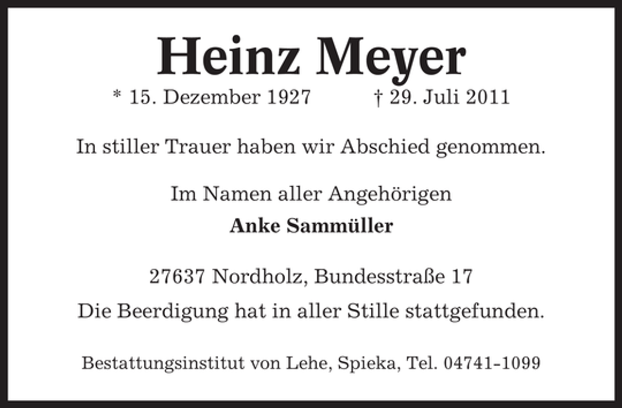 <p>Heinz Meyer<br />* 15. Dezember 1927</p><p>† 29. Juli 2011</p><p>In stiller Trauer haben wir Abschied genommen.<br />Im Namen aller Angehörigen<br />Anke Sammüller<br />27637 Nordholz, Bundesstraße 17<br />Die Beerdigung hat in aller Stille stattgefunden.<br />Bestattungsinstitut von Lehe, Spieka, Tel. 04741-1099</p>