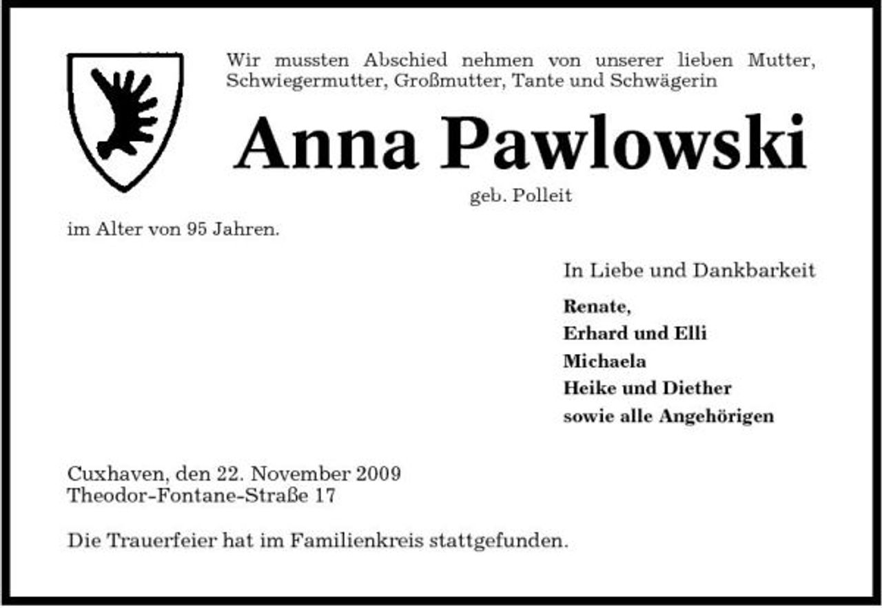 <p>Wir mussten Abschied nehmen von unserer lieben Mutter, Schwiegermutter, Großmutter, Tante und Schwägerin</p><p>Anna Pawlowski<br />geb. Polleit im Alter von 95 Jahren.</p><p>In Liebe und Dankbarkeit<br />Renate, Erhard und Elli Michaela Heike und Diether sowie alle Angehörigen</p><p>Cuxhaven, den 22. November 2009 Theodor-Fontane-Straße 17 Die Trauerfeier hat im Familienkreis stattgefunden.</p>