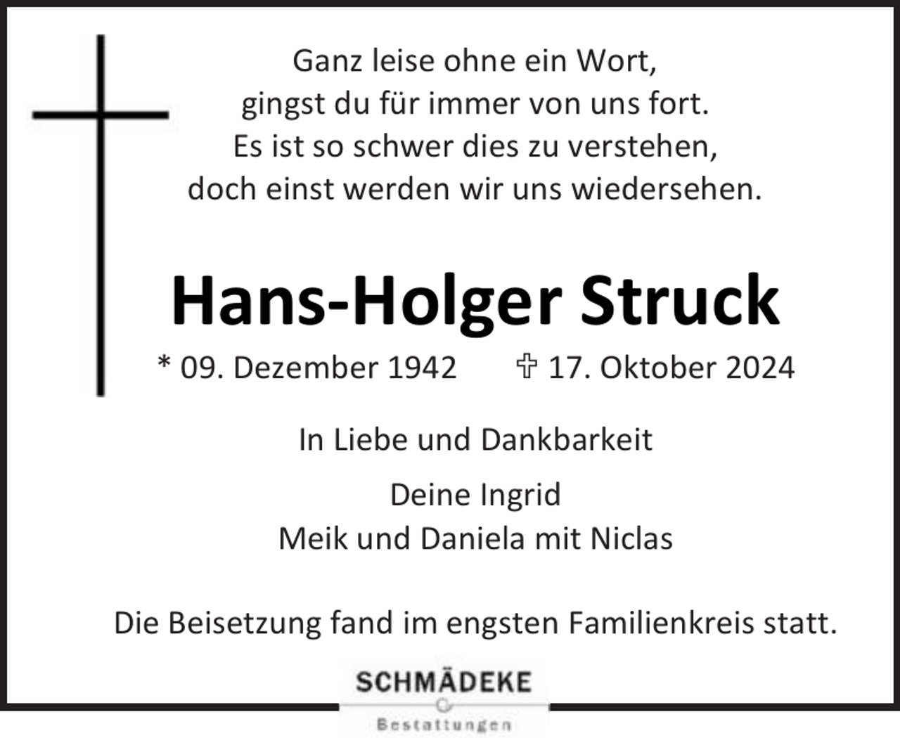 <p>Ganz leise ohne ein Wort,<br />gingst du für immer von uns fort.<br />Es ist so schwer dies zu verstehen,<br />doch einst werden wir uns wiedersehen.</p><p>Hans-Holger Struck</p><p>* 09. Dezember 1942</p><p> 17. Oktober 2024</p><p>In Liebe und Dankbarkeit<br />Deine Ingrid<br />Meik und Daniela mit Niclas<br />Die Beisetzung fand im engsten Familienkreis statt.</p>