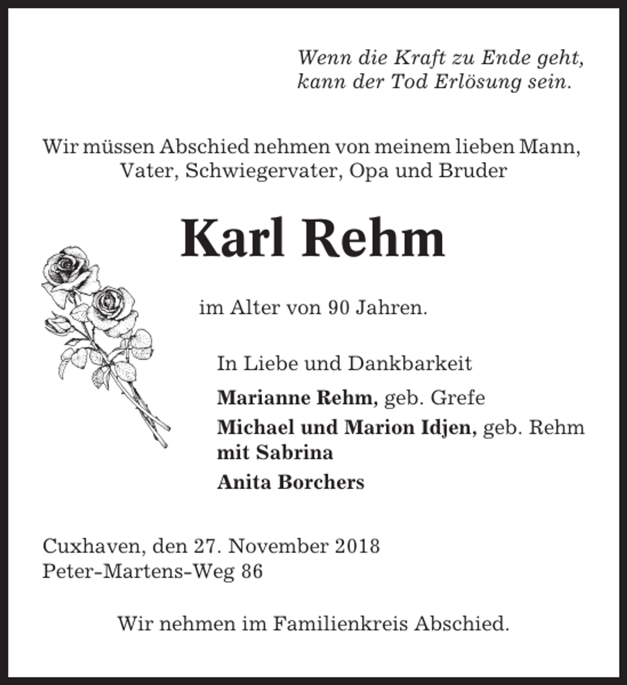 <p>Wenn die Kraft zu Ende geht,<br />kann der Tod Erlösung sein.<br />Wir müssen Abschied nehmen von meinem lieben Mann,<br />Vater, Schwiegervater, Opa und Bruder</p><p>Karl Rehm<br />im Alter von 90 Jahren.<br />In Liebe und Dankbarkeit<br />Marianne Rehm, geb. Grefe<br />Michael und Marion Idjen, geb. Rehm<br />mit Sabrina<br />Anita Borchers<br />Cuxhaven, den 27. November 2018<br />Peter-Martens-Weg 86<br />Wir nehmen im Familienkreis Abschied.</p>