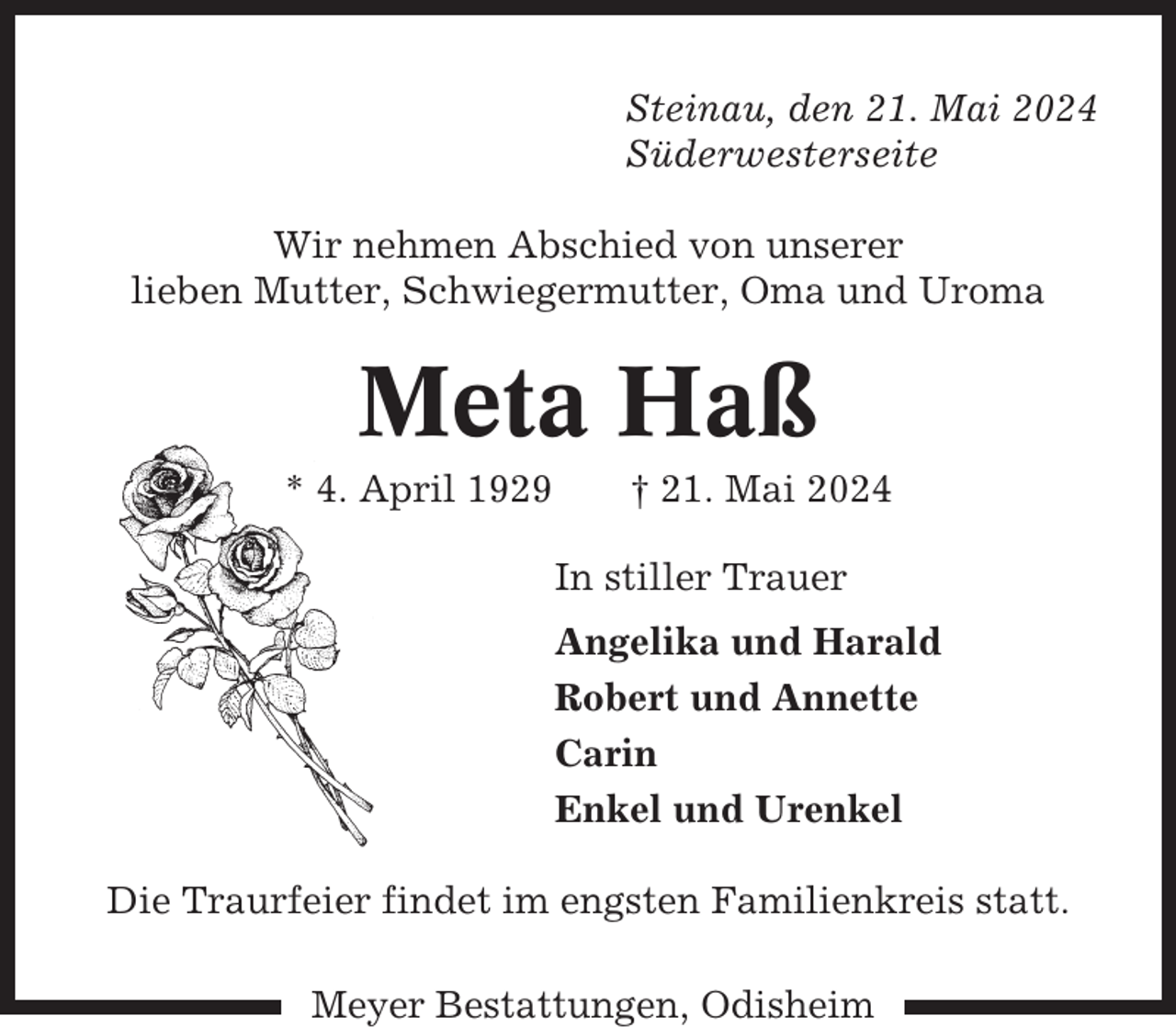 <p>Steinau, den 21. Mai 2024<br />Süderwesterseite<br />Wir nehmen Abschied von unserer<br />lieben Mutter, Schwiegermutter, Oma und Uroma</p><p>Meta Haß<br />* 4. April 1929</p><p>† 21. Mai 2024<br />In stiller Trauer<br />Angelika und Harald<br />Robert und Annette<br />Carin<br />Enkel und Urenkel</p><p>Die Traurfeier findet im engsten Familienkreis statt.<br />Meyer Bestattungen, Odisheim</p>