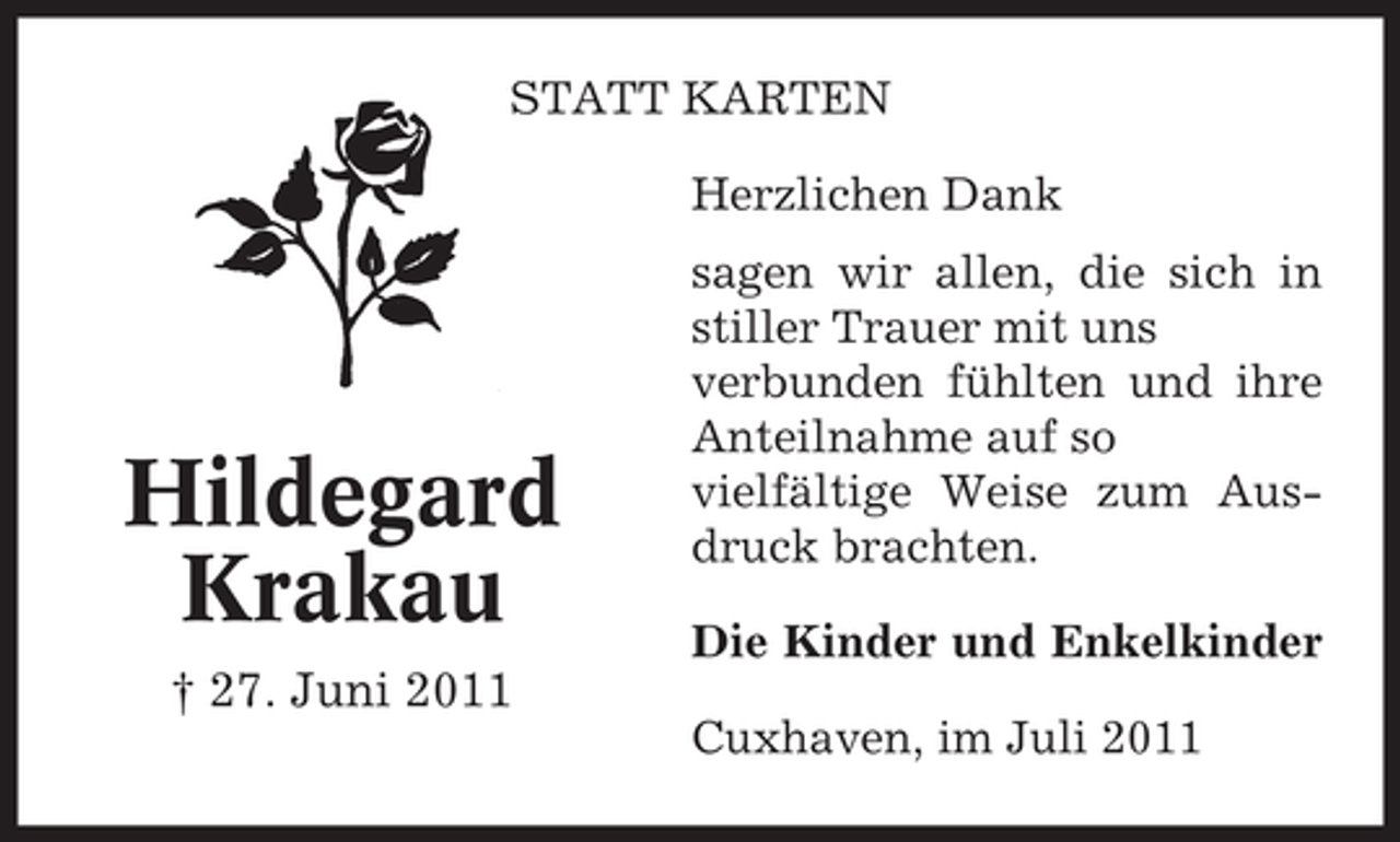 <p>STATT KARTEN<br />Herzlichen Dank</p><p>Hildegard<br />Krakau</p><p>sagen wir allen, die sich in<br />stiller Trauer mit uns<br />verbunden fühlten und ihre<br />Anteilnahme auf so<br />vielfältige Weise zum Ausdruck brachten.<br />Die Kinder und Enkelkinder</p><p>† 27. Juni 2011<br />Cuxhaven, im Juli 2011</p>