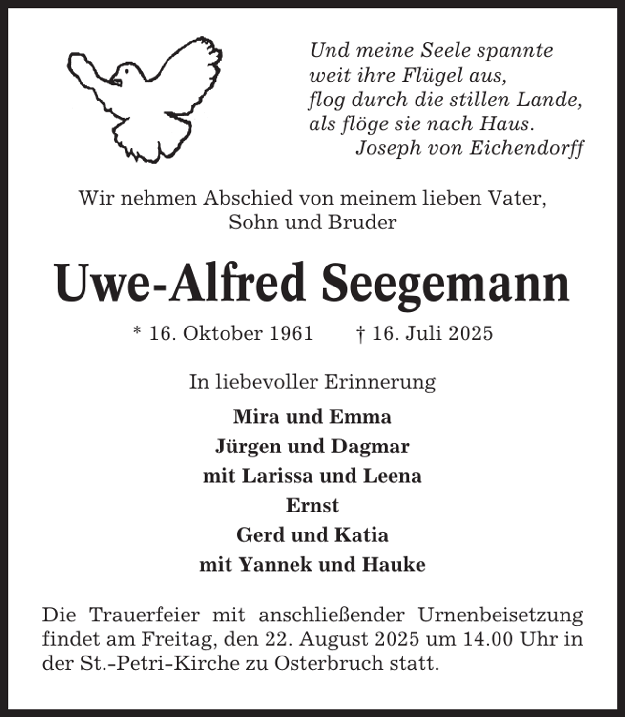 <p>Und meine Seele spannte<br />weit ihre Flügel aus,<br />flog durch die stillen Lande,<br />als flöge sie nach Haus.<br />Joseph von Eichendorff<br />Wir nehmen Abschied von meinem lieben Vater,<br />Sohn und Bruder</p><p>Uwe-Alfred Seegemann<br />* 16. Oktober 1961</p><p>† 16. Juli 2025</p><p>In liebevoller Erinnerung<br />Mira und Emma<br />Jürgen und Dagmar<br />mit Larissa und Leena<br />Ernst<br />Gerd und Katia<br />mit Yannek und Hauke<br />Die Trauerfeier mit anschließender Urnenbeisetzung<br />findet am Freitag, den 22. August 2025 um 14.00 Uhr in<br />der St.-Petri-Kirche zu Osterbruch statt.</p>