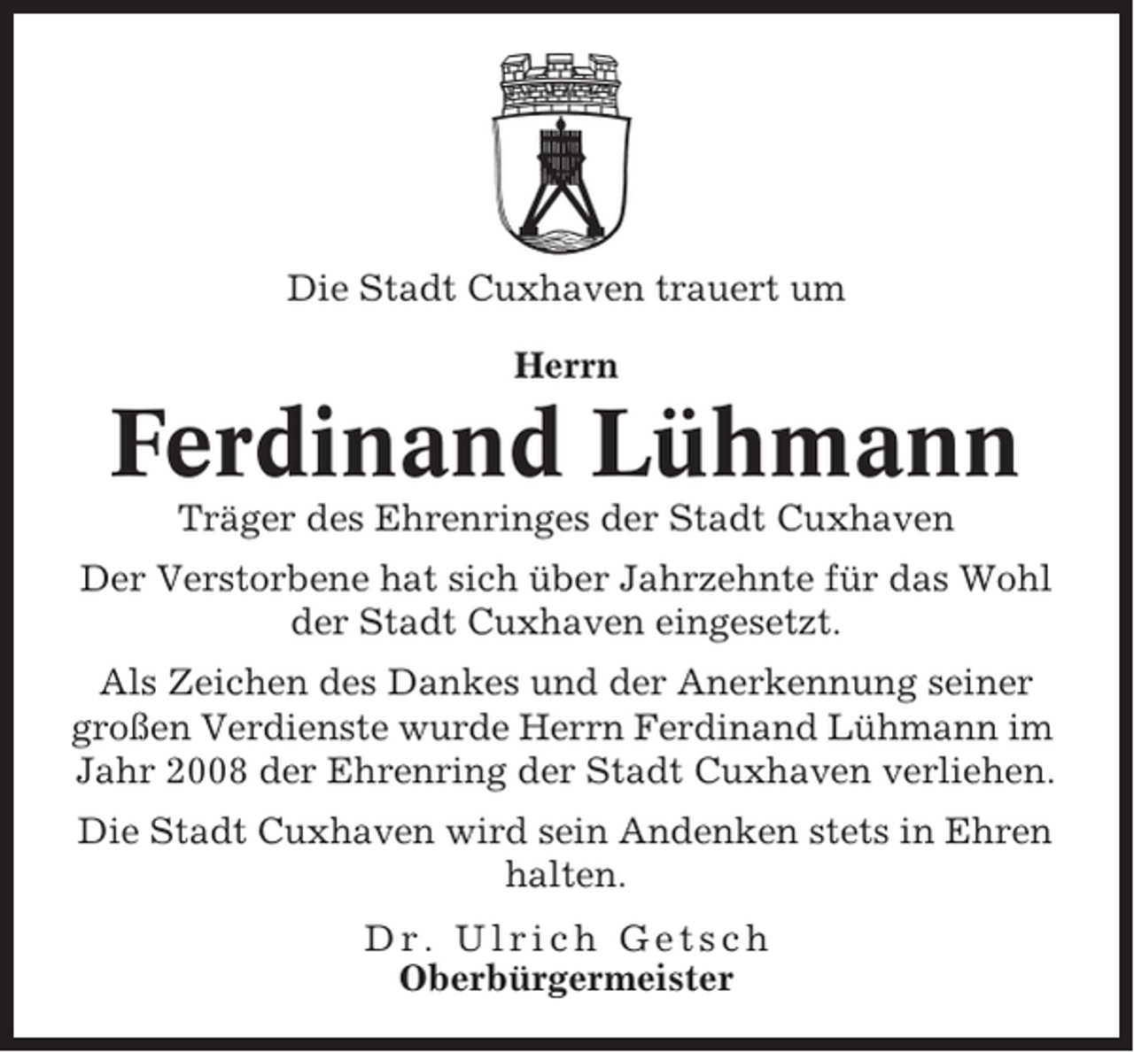 <p>Die Stadt Cuxhaven trauert um<br />Herrn</p><p>Ferdinand Lühmann<br />Träger des Ehrenringes der Stadt Cuxhaven<br />Der Verstorbene hat sich über Jahrzehnte für das Wohl<br />der Stadt Cuxhaven eingesetzt.<br />Als Zeichen des Dankes und der Anerkennung seiner<br />großen Verdienste wurde Herrn Ferdinand Lühmann im<br />Jahr 2008 der Ehrenring der Stadt Cuxhaven verliehen.<br />Die Stadt Cuxhaven wird sein Andenken stets in Ehren<br />halten.<br />Dr. Ulrich Getsch<br />Oberbürgermeister</p>