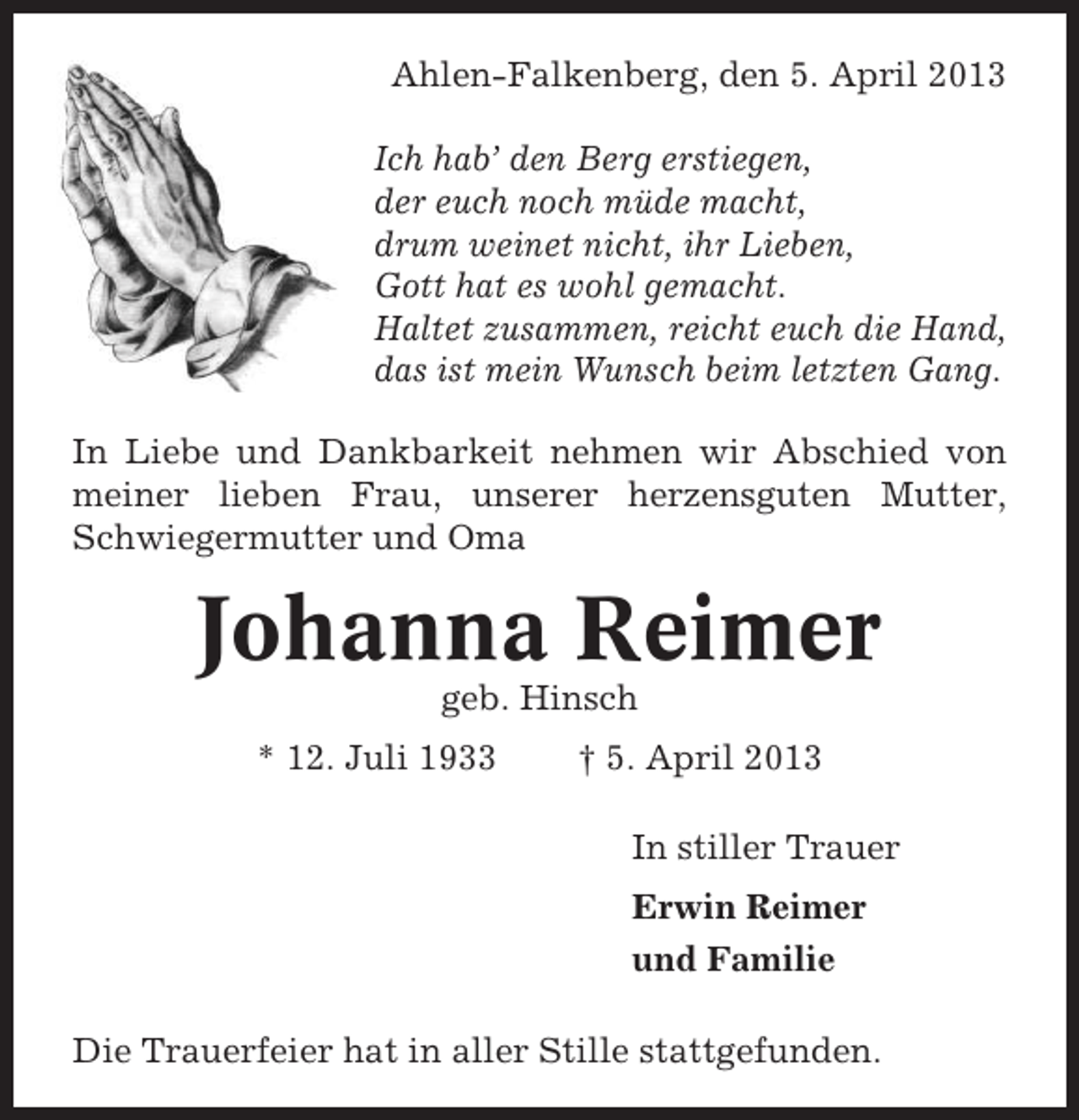 <p>Ahlen-Falkenberg, den 5. April 2013<br />Ich hab’ den Berg erstiegen,<br />der euch noch müde macht,<br />drum weinet nicht, ihr Lieben,<br />Gott hat es wohl gemacht.<br />Haltet zusammen, reicht euch die Hand,<br />das ist mein Wunsch beim letzten Gang.<br />In Liebe und Dankbarkeit nehmen wir Abschied von<br />meiner lieben Frau, unserer herzensguten Mutter,<br />Schwiegermutter und Oma</p><p>Johanna Reimer<br />geb. Hinsch<br />* 12. Juli 1933</p><p>† 5. April 2013<br />In stiller Trauer<br />Erwin Reimer<br />und Familie</p><p>Die Trauerfeier hat in aller Stille stattgefunden.</p>