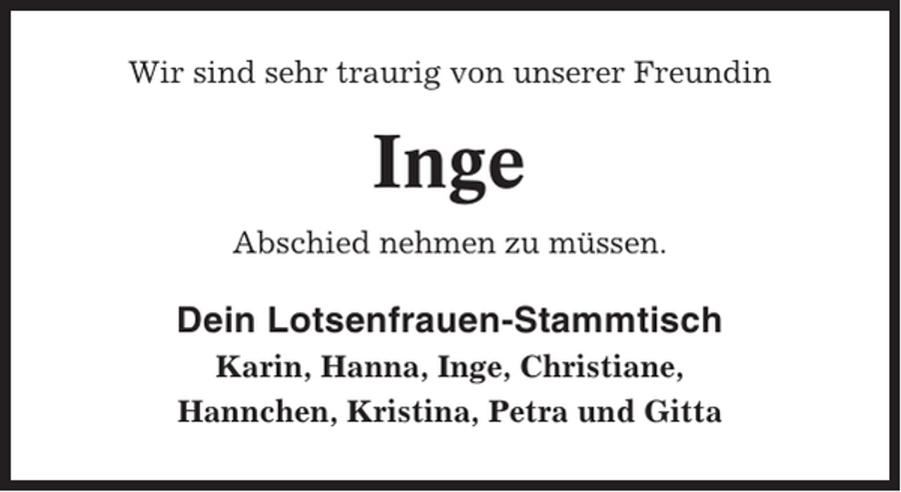 <p>Wir sind sehr traurig von unserer Freundin</p><p>Inge<br />Abschied nehmen zu müssen.</p><p>Dein Lotsenfrauen-Stammtisch<br />Karin, Hanna, Inge, Christiane,<br />Hannchen, Kristina, Petra und Gitta</p>