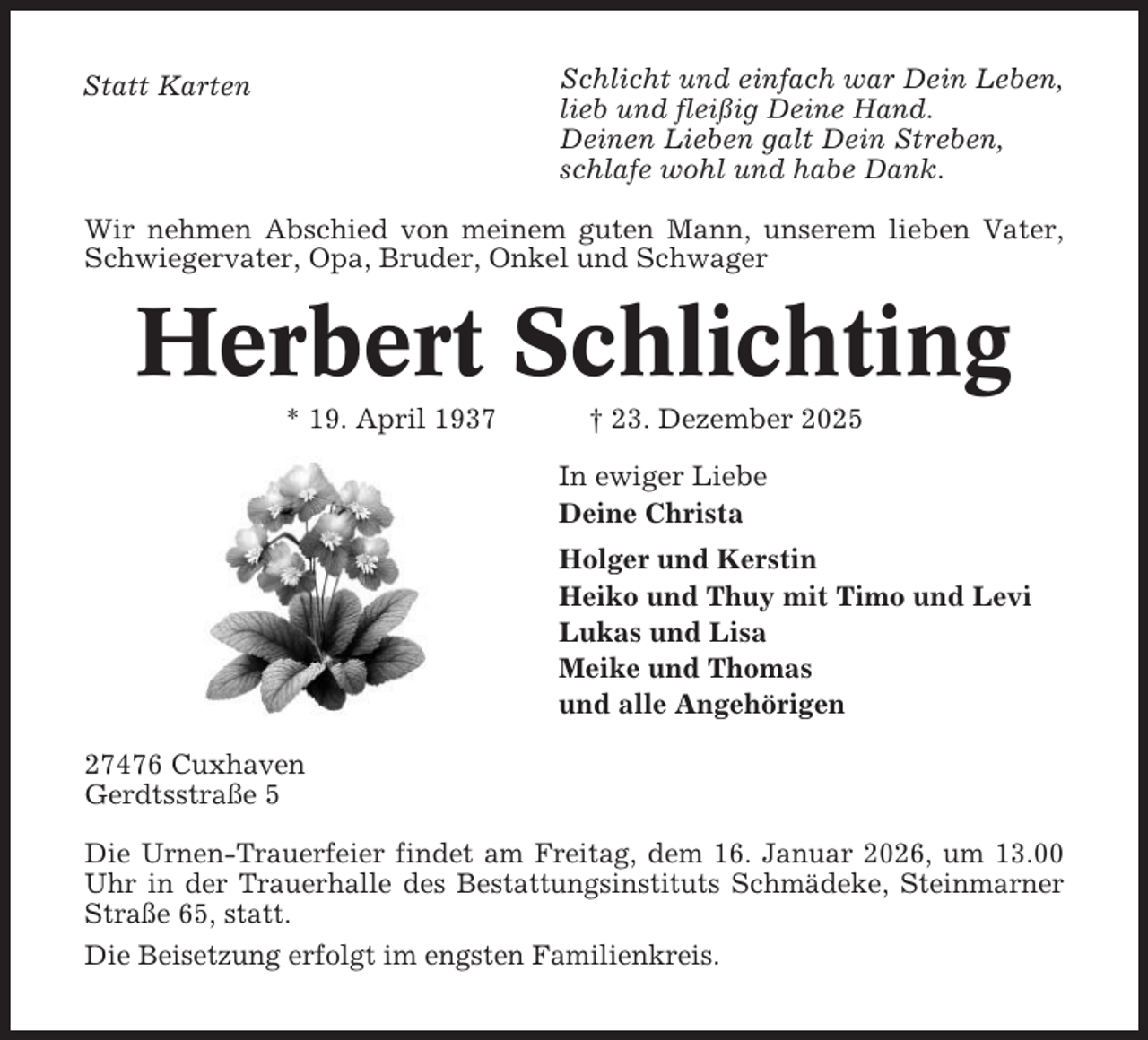 <p>Schlicht und einfach war Dein Leben,<br />lieb und fleißig Deine Hand.<br />Deinen Lieben galt Dein Streben,<br />schlafe wohl und habe Dank.</p><p>Statt Karten</p><p>Wir nehmen Abschied von meinem guten Mann, unserem lieben Vater,<br />Schwiegervater, Opa, Bruder, Onkel und Schwager</p><p>Herbert Schlichting<br />* 19. April 1937</p><p>† 23. Dezember 2025<br />In ewiger Liebe<br />Deine Christa<br />Holger und Kerstin<br />Heiko und Thuy mit Timo und Levi<br />Lukas und Lisa<br />Meike und Thomas<br />und alle Angehörigen</p><p>27476 Cuxhaven<br />Gerdtsstraße 5<br />Die Urnen-Trauerfeier findet am Freitag, dem 16. Januar 2026, um 13.00<br />Uhr in der Trauerhalle des Bestattungsinstituts Schmädeke, Steinmarner<br />Straße 65, statt.<br />Die Beisetzung erfolgt im engsten Familienkreis.</p>