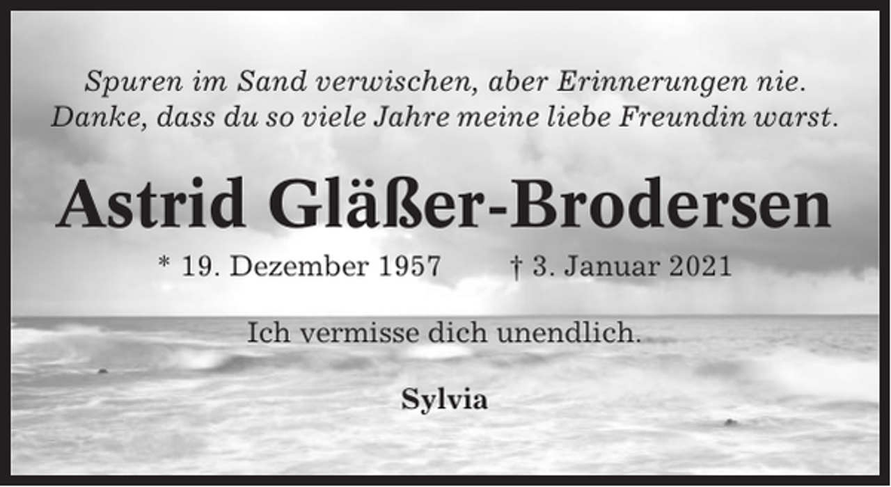 <p>Spuren im Sand verwischen, aber Erinnerungen nie.<br />Danke, dass du so viele Jahre meine liebe Freundin warst.</p><p>Astrid Gläßer-Brodersen<br />* 19. Dezember 1957</p><p>† 3. Januar 2021</p><p>Ich vermisse dich unendlich.<br />Sylvia</p>